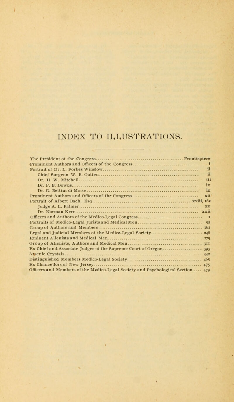 INDEX TO ILLUSTRATIONS. The President of the Congress Frontispiece -Prominent Authors and Officers of the Congress i Portrait of Dr. L- Forbes Winslow ii Chief Surgeon W. B. Outten ii Dr. H. W. Mitchell iii Dr. F. B. Downs ix Dr. G. Bettini di Moise ix Prominent Authors and Officers of the Congress xii Portrait of Albert Bach, Esq xviii, 162 Judge A. L. Palmer xx Dr. Norman Kerr xxii Officers and Authors of the Medico-Legal Congress i Portraits of Medico-Legal Jurists and Medical Men 95 Group of Authors and Members 162 Legal and Judicial Members of the Medico-Legal Society 248 Eminent Alienists and Medical Men 279 Group of Alienists, Authors and Medical Men 311 Ex-Chief and Associate Judges of the Supreme Court of Oregon 393 Aisenic Crystals 442 Distinguished Members Medico-Legal Society 465 Ex-Chancellors of New Jersey 475 Officers and Members of the M«dico-Legal Society and Psychological Section 479