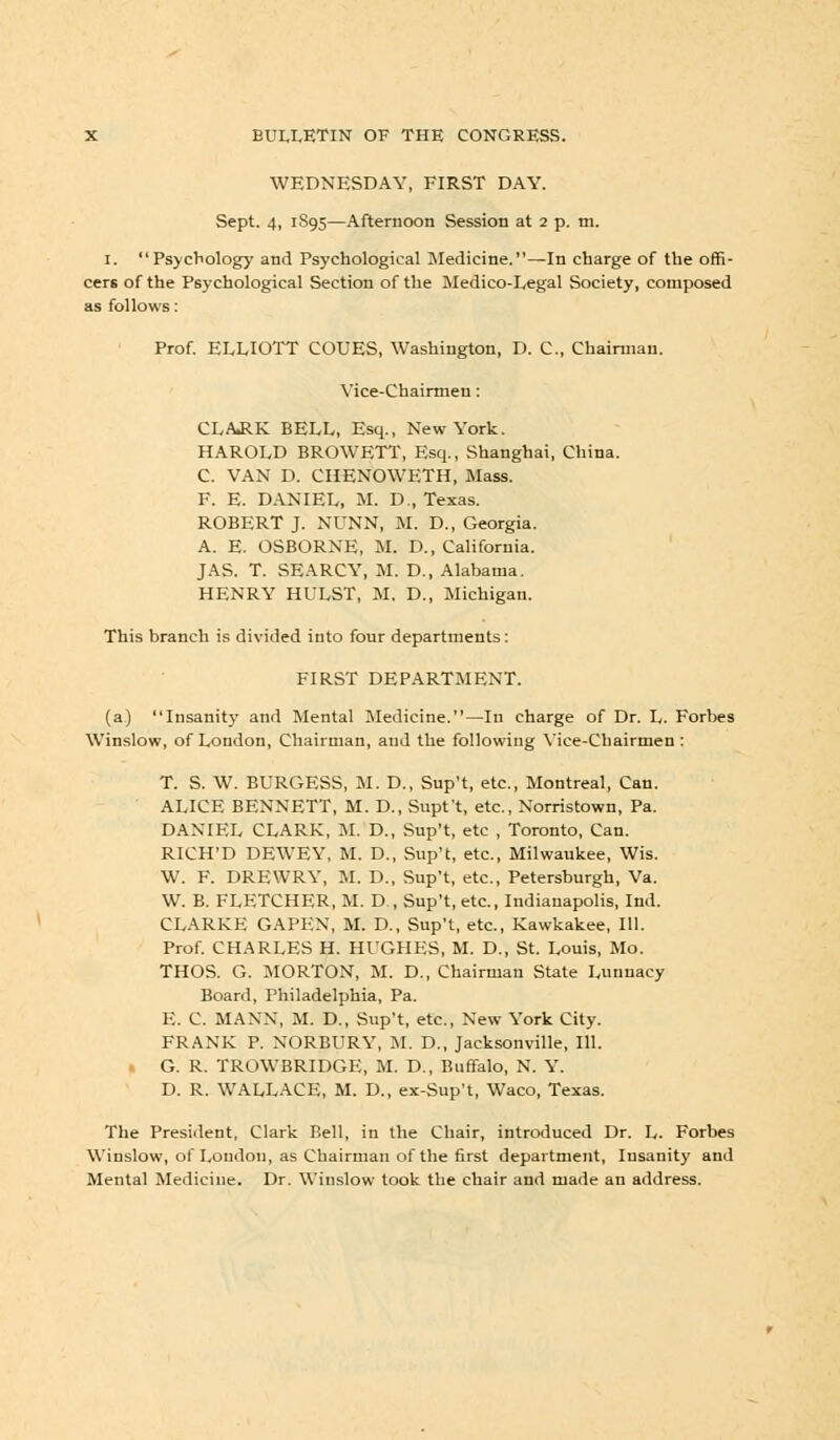 WEDNESDAY, FIRST DAY. Sept. 4, 1S95—Afternoon Session at 2 p. m. 1. Psychology and Psychological Medicine.—In charge of the offi- cers of the Psychological Section of the Medico-Legal Society, composed as follows: Prof. ELLIOTT COUES, Washington, D. C, Chairman. Vice-Chairmen: CLARK BELL, Esq., New York. HAROLD BROWETT, Esq., Shanghai, China. C. VAN D. CHENOWETH, Mass. F. E. DANIEL, M. D., Texas. ROBERT J. NUNN, M. D., Georgia. A. E. OSBORNE, M. D., California. JAS. T. SEARCY, M. D., Alabama. HENRY HULST, M. D., Michigan. This branch is divided into four departments: FIRST DEPARTMENT. (a) Insanity and Mental Medicine.—In charge of Dr. L. Forbes Winslow, of London, Chairman, and the following Vice-Chairmen : T. S. W. BURGESS, M. D., Sup't, etc., Montreal, Can. ALICE BENNETT, M. D., Supt't, etc., Norristown, Pa. DANIEL CLARK, M. D., Sup't, etc , Toronto, Can. RICH'D DEWEY, M. D., Sup't, etc., Milwaukee, Wis. W. F. DREWRY, M. D., Sup't, etc., Petersburgh, Va. W. B. FLETCHER, M. D , Sup't, etc., Indianapolis, Ind. CLARKE GAPKN, M. D., Sup't, etc., Kawkakee, 111. Prof. CHARLES H. HUGHES, M. D., St. Louis, Mo. THOS. G. MORTON, M. D., Chairman State Lunnacy Board, Philadelphia, Pa. E. C. MANN, M. D., Sup't, etc., New York City. FRANK P. NORBURY, M. D., Jacksonville, 111. G. R. TROWBRIDGE, M. D., Buffalo, N. Y. D. R. WALLACE, M. D., ex-Sup't, Waco, Texas. The President, Clark Bell, in the Chair, introduced Dr. L. Forbes Winslow, of London, as Chairman of the first department, Insanity and Mental Medicine. Dr. Winslow took the chair and made an address.