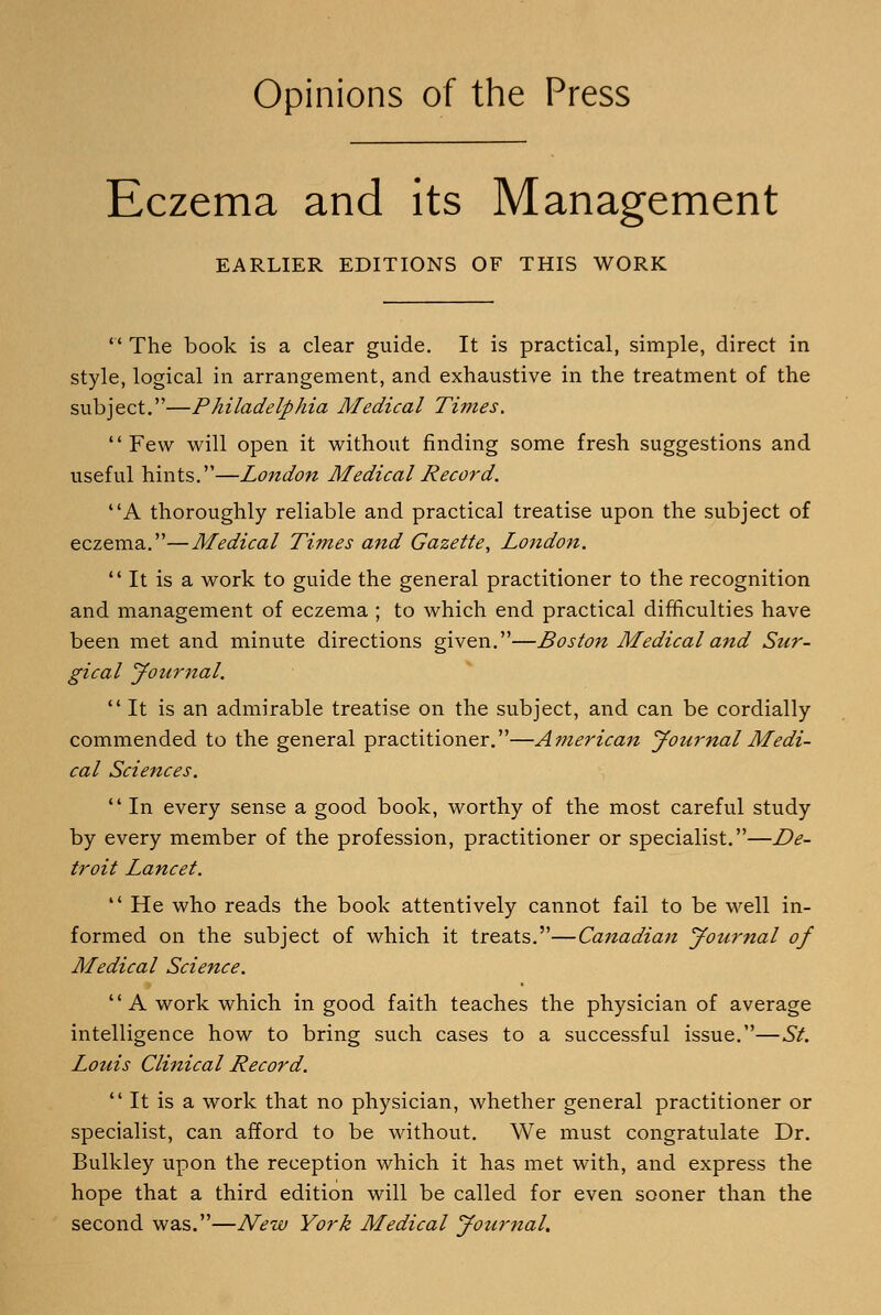 Opinions of the Press Eczema and its Management EARLIER EDITIONS OF THIS WORK  The book is a clear guide. It is practical, simple, direct in style, logical in arrangement, and exhaustive in the treatment of the subject.—Philadelphia Medical Times. Few will open it without finding some fresh suggestions and useful hints.—London Medical Record. A thoroughly reliable and practical treatise upon the subject of eczema.—Medical Times and Gazette, London.  It is a work to guide the general practitioner to the recognition and management of eczema ; to which end practical difficulties have been met and minute directions given.—Boston Medical and Sur- gical yournal. It is an admirable treatise on the subject, and can be cordially commended to the general practitioner.—American yournal Medi- cal Sciences.  In every sense a good book, worthy of the most careful study by every member of the profession, practitioner or specialist.—De- troit Lancet.  He who reads the book attentively cannot fail to be well in- formed on the subject of which it treats.—Canadian yournal of Medical Science. A work which in good faith teaches the physician of average intelligence how to bring such cases to a successful issue.—St. Louis Clinical Record.  It is a work that no physician, whether general practitioner or specialist, can afford to be without. We must congratulate Dr. Bulkley upon the reception which it has met with, and express the hope that a third edition will be called for even sooner than the second was.—New York Medical yournal.