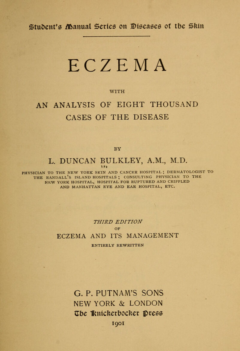 Student's Manual Series on Diseases of tbe Skin ECZEMA WITH AN ANALYSIS OF EIGHT THOUSAND CASES OF THE DISEASE BY L. DUNCAN BULKLEY, A.M., M.D. »»» physician to the new york skin and cancer hospital ; dermatologist to the Randall's island hospitals ; consulting physician to the new york hospital, hospital for ruptured and crippled and manhattan eye and ear hospital, etc. THIRD EDITION OF ECZEMA AND ITS MANAGEMENT ENTIRELY REWRITTEN G. P. PUTNAM'S SONS NEW YORK & LONDON Gbe Ikntcfeerbocfcer press 1901