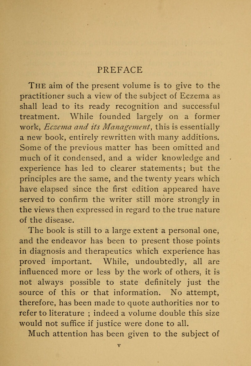 PREFACE The aim of the present volume is to give to the practitioner such a view of the subject of Eczema as shall lead to its ready recognition and successful treatment. While founded largely on a former work, Eczema and its Management, this is essentially a new book, entirely rewritten with many additions. Some of the previous matter has been omitted and much of it condensed, and a wider knowledge and experience has led to clearer statements; but the principles are the same, and the twenty years which have elapsed since the first edition appeared have served to confirm the writer still more strongly in the views then expressed in regard to the true nature of the disease. The book is still to a large extent a personal one, and the endeavor has been to present those points in diagnosis and therapeutics which experience has proved important. While, undoubtedly, all are influenced more or less by the work of others, it is not always possible to state definitely just the source of this or that information. No attempt, therefore, has been made to quote authorities nor to refer to literature ; indeed a volume double this size would not suffice if justice were done to all. Much attention has been given to the subject of