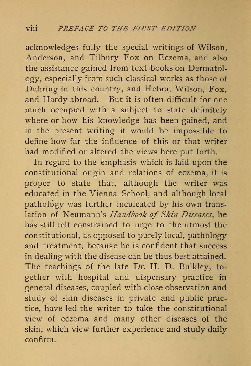 acknowledges fully the special writings of Wilson, Anderson, and Tilbury Fox on Eczema, and also the assistance gained from text-books on Dermatol- ogy, especially from such classical works as those of Duhring in this country, and Hebra, Wilson, Fox, and Hardy abroad. But it is often difficult for one much occupied with a subject to state definitely where or how his knowledge has been gained, and in the present writing it would be impossible to define how far the influence of this or that writer had modified or altered the views here put forth. In regard to the emphasis which is laid upon the constitutional origin and relations of eczema, it is proper to state that, although the writer was educated in the Vienna School, and although local pathology was further inculcated by his own trans- lation of Neumann's Handbook of Skin Diseases, he has still felt constrained to urge to the utmost the constitutional, as opposed to purely local, pathology and treatment, because he is confident that success in dealing with the disease can be thus best attained. The teachings of the late Dr. H. D. Bulkley, to- gether with hospital and dispensary practice in general diseases, coupled with close observation and study of skin diseases in private and public prac- tice, have led the writer to take the constitutional view of eczema and many other diseases of the skin, which view further experience and study daily confirm.