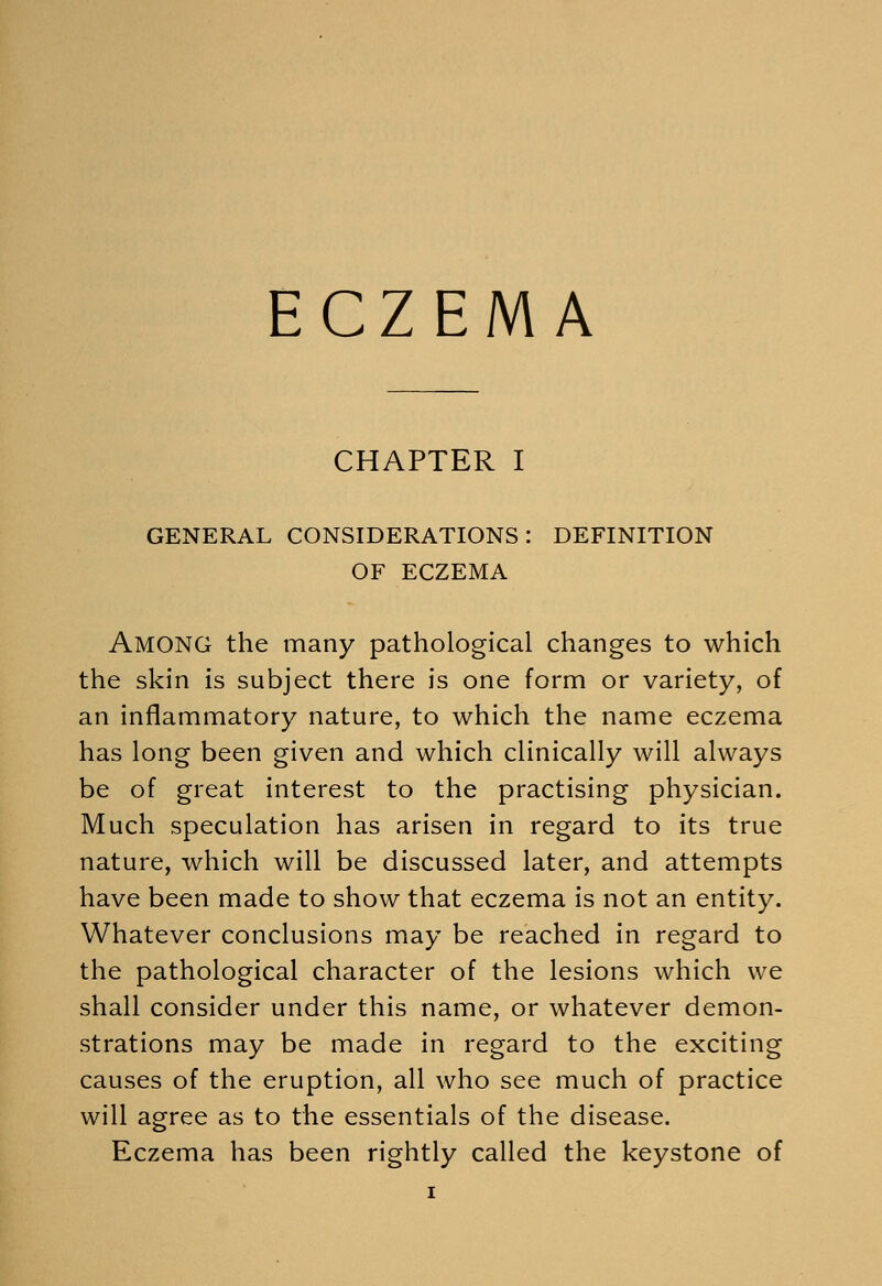CHAPTER I GENERAL CONSIDERATIONS: DEFINITION OF ECZEMA Among the many pathological changes to which the skin is subject there is one form or variety, of an inflammatory nature, to which the name eczema has long been given and which clinically will always be of great interest to the practising physician. Much speculation has arisen in regard to its true nature, which will be discussed later, and attempts have been made to show that eczema is not an entity. Whatever conclusions may be reached in regard to the pathological character of the lesions which we shall consider under this name, or whatever demon- strations may be made in regard to the exciting causes of the eruption, all who see much of practice will agree as to the essentials of the disease. Eczema has been rightly called the keystone of