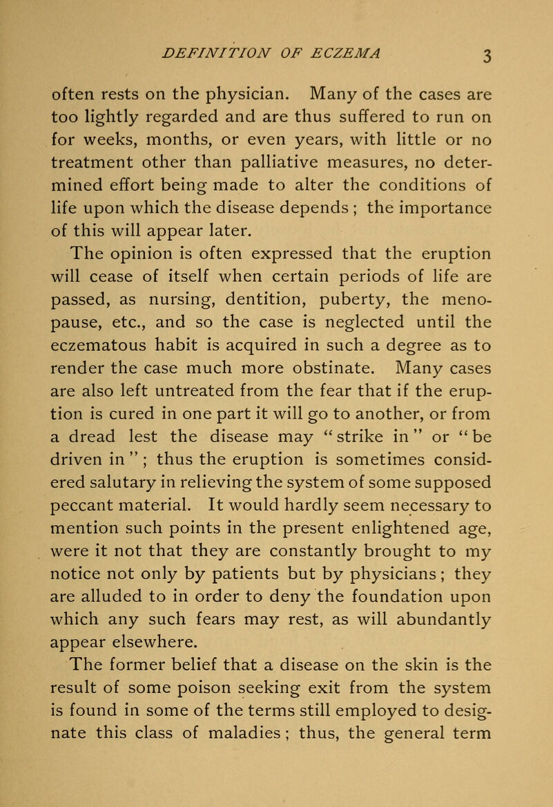 often rests on the physician. Many of the cases are too lightly regarded and are thus suffered to run on for weeks, months, or even years, with little or no treatment other than palliative measures, no deter- mined effort being made to alter the conditions of life upon which the disease depends ; the importance of this will appear later. The opinion is often expressed that the eruption will cease of itself when certain periods of life are passed, as nursing, dentition, puberty, the meno- pause, etc., and so the case is neglected until the eczematous habit is acquired in such a degree as to render the case much more obstinate. Many cases are also left untreated from the fear that if the erup- tion is cured in one part it will go to another, or from a dread lest the disease may strike in or  be driven in  ; thus the eruption is sometimes consid- ered salutary in relieving the system of some supposed peccant material. It would hardly seem necessary to mention such points in the present enlightened age, were it not that they are constantly brought to my notice not only by patients but by physicians; they are alluded to in order to deny the foundation upon which any such fears may rest, as will abundantly appear elsewhere. The former belief that a disease on the skin is the result of some poison seeking exit from the system is found in some of the terms still employed to desig- nate this class of maladies ; thus, the general term