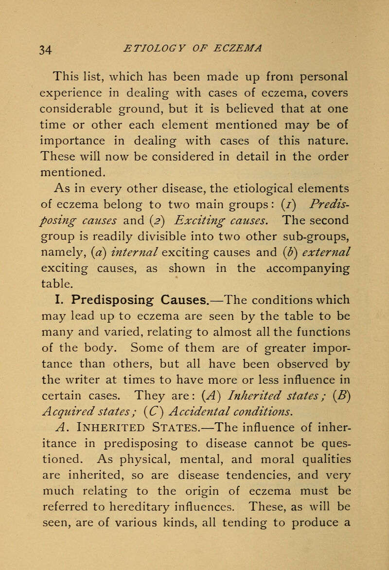 This list, which has been made up from personal experience in dealing with cases of eczema, covers considerable ground, but it is believed that at one time or other each element mentioned may be of importance in dealing with cases of this nature. These will now be considered in detail in the order mentioned. As in every other disease, the etiological elements of eczema belong to two main groups: (/) Predis- posing causes and (2) Exciting causes. The second group is readily divisible into two other sub-groups, namely, (a) internal exciting causes and {b) external exciting causes, as shown in the accompanying table. I. Predisposing Causes.—The conditions which may lead up to eczema are seen by the table to be many and varied, relating to almost all the functions of the body. Some of them are of greater impor- tance than others, but all have been observed by the writer at times to have more or less influence in certain cases. They are: (A) Inherited states; (B) Acquired states; (C) Accidental conditions. A. Inherited States.—The influence of inher- itance in predisposing to disease cannot be ques- tioned. As physical, mental, and moral qualities are inherited, so are disease tendencies, and very much relating to the origin of eczema must be referred to hereditary influences. These, as will be seen, are of various kinds, all tending to produce a