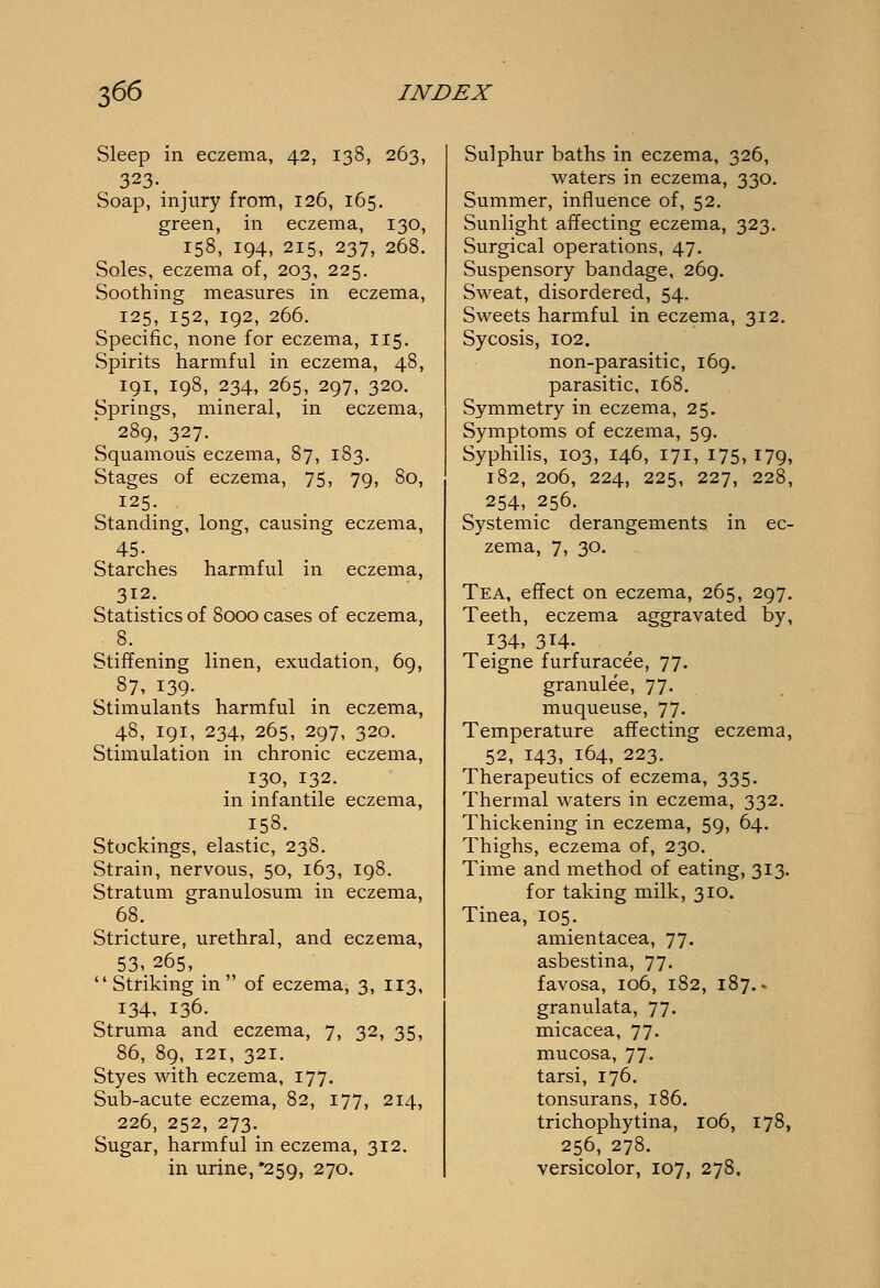 Sleep in eczema, 42, 138, 263, 323. Soap, injury from, 126, 165. green, in eczema, 130, 158, 194, 215, 237, 268. Soles, eczema of, 203, 225. Soothing measures in eczema, 125, 152, 192, 266. Specific, none for eczema, 115. Spirits harmful in eczema, 48, 191, 198, 234, 265, 297, 320. Springs, mineral, in eczema, 289, 327. Squamous eczema, 87, 183. Stages of eczema, 75, 79, 80, 125. Standing, long, causing eczema, 45- Starches harmful in eczema, 312. Statistics of 8000 cases of eczema, 8. Stiffening linen, exudation, 69, 87, 139- Stimulants harmful in eczema, 48, 191, 234, 265, 297, 320. Stimulation in chronic eczema, 130, 132. in infantile eczema, 158. Stockings, elastic, 238. Strain, nervous, 50, 163, 198. Stratum granulosum in eczema, 68. Stricture, urethral, and eczema, 53,. .265. . Striking in of eczema, 3, 113, 134, 136. Struma and eczema, 7, 32, 35, 86, 89, 121, 321. Styes with eczema, 177. Sub-acute eczema, 82, 177, 214, ^ 226, 252, 273. Sugar, harmful in eczema, 312. in urine, '259, 270. Sulphur baths in eczema, 326, waters in eczema, 330. Summer, influence of, 52. Sunlight affecting eczema, 323. Surgical operations, 47. Suspensory bandage, 269. Sweat, disordered, 54. Sweets harmful in eczema, 312. Sycosis, 102. non-parasitic, 169. parasitic, 168. Symmetry in eczema, 25. Symptoms of eczema, 59. Syphilis, 103, 146, 171, 175, 179, 182, 206, 224, 225, 227, 228, 254, 256. Systemic derangements in ec- zema, 7, 30. Tea, effect on eczema, 265, 297. Teeth, eczema aggravated by, 134, 314. Teigne furfuracee, 77. granulee, 77. muqueuse, 77. Temperature affecting eczema, 52, 143, 164, 223. Therapeutics of eczema, 335. Thermal waters in eczema, 332. Thickening in eczema, 59, 64. Thighs, eczema of, 230. Time and method of eating, 313. for taking milk, 310. Tinea, 105. amientacea, 77. asbestina, 77. favosa, 106, 182, 187.. granulata, 77. micacea, 77. mucosa, 77. tarsi, 176. tonsurans, 186. trichophytina, 106, 178, 256, 278. versicolor, 107, 278.