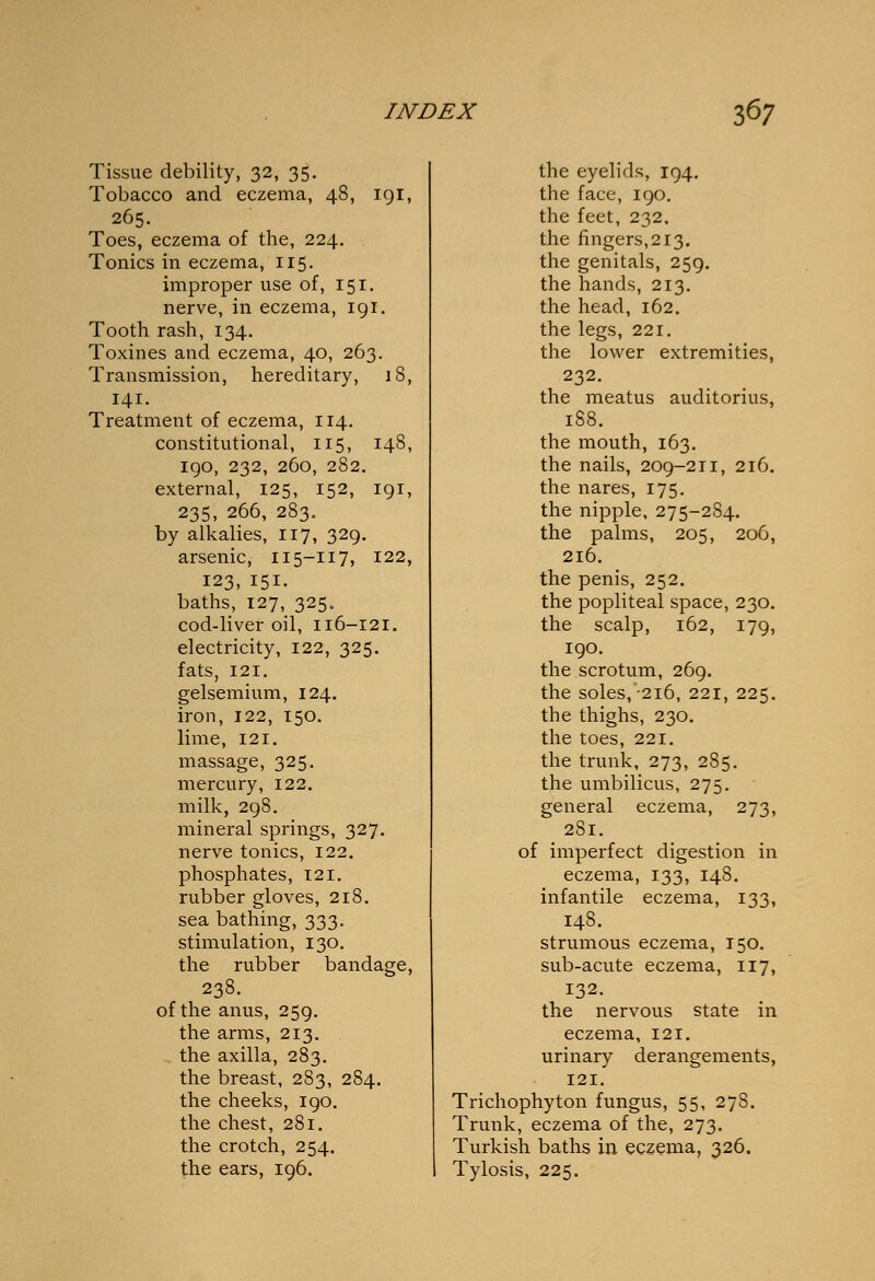 Tissue debility, 32, 35. Tobacco and eczema, 48, 191, 265. Toes, eczema of the, 224. Tonics in eczema, 115. improper use of, 151. nerve, in eczema, 191. Tooth rash, 134. Toxines and eczema, 40, 263. Transmission, hereditary, 18, 141. Treatment of eczema, 114. constitutional, 115, 148, 190, 232, 260, 282. external, 125, 152, 191, 235, 266, 283. by alkalies, 117, 329. arsenic, 115-117, 122, 123, 151. baths, 127, 325. cod-liver oil, 116-121. electricity, 122, 325. fats, 121. gelsemium, 124. iron, 122, 150. lime, 121. massage, 325, mercury, 122. milk, 298. mineral springs, 327. nerve tonics, 122. phosphates, 121. rubber gloves, 218. sea bathing, 333. stimulation, 130. the rubber bandage, 238. of the anus, 259. the arms, 213. the axilla, 283. the breast, 283, 284. the cheeks, 190. the chest, 281. the crotch, 254. the ears, 196. the eyelids, 194. the face, 190. the feet, 232, the fingers,213. the genitals, 259. the hands, 213. the head, 162. the legs, 221. the lower extremities. 232. the meatus auditorius, the mouth, 163. the nails, 209-211, 216. the nares, 175. the nipple, 275-284. the palms, 205, 206, 216. the penis, 252. the popliteal space, 230. the scalp, 162, 179, 190. the scrotum, 269. the soles,216, 221, 225. the thighs, 230. the toes, 221. the trunk, 273, 285. the umbilicus, 275. general eczema, 273, 281. of imperfect digestion in eczema, 133, 148. infantile eczema, 133, 148. strumous eczema, 150. sub-acute eczema, 117, 132. the nervous state in eczema, 121. urinary derangements, 121. Trichophyton fungus, 55, 278. Trunk, eczema of the, 273. Turkish baths in eczema, 326. Tylosis, 225.
