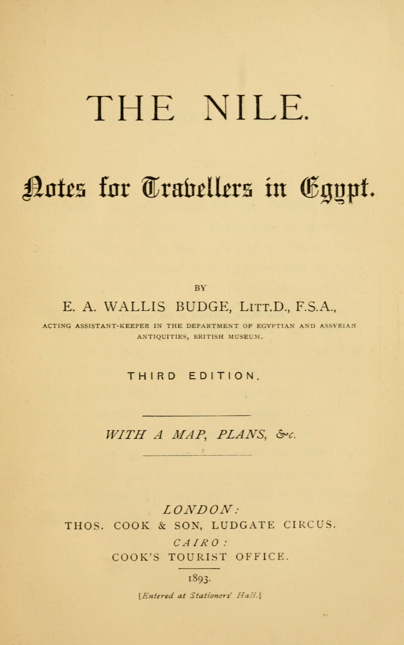 Jtote for ®rabtllars in (Egnpt BY E. A. WALLIS BUDGE, Litt.D., F.S.A., ACTING ASSISTANT-KEEPER IN THE DEPARTMENT OF EGYPTIAN AND ASSYRIA: ANTIQUITIES, BRITISH MUSEUM. THIRD EDITION. WITH A MAP, PLANS, arc. LONDON : THOS. COOK & SON, LUDGATE CIRCUS, CAIRO : COOK'S TOURIST OFFICE. [Entered at Stationers' Hall \