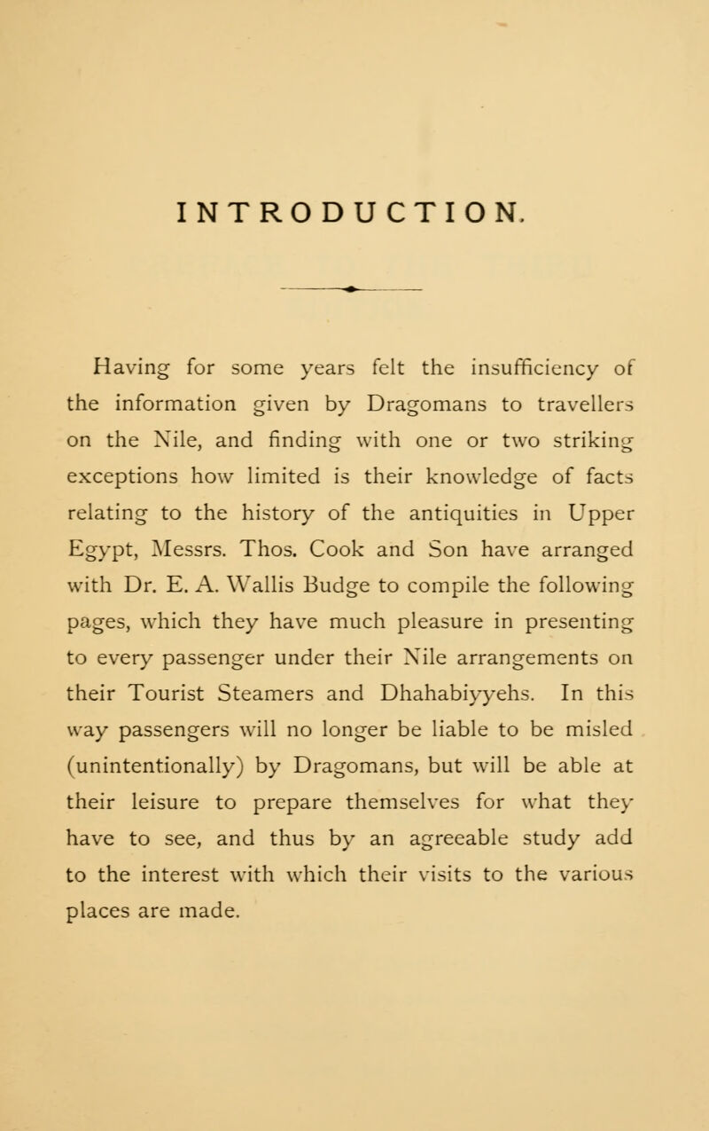 INTRODUCTION. Having for some years felt the insufficiency of the information given by Dragomans to travellers on the Nile, and finding with one or two striking exceptions how limited is their knowledge of facts relating to the history of the antiquities in Upper Egypt, Messrs. Thos. Cook and Son have arranged with Dr. E. A. Wallis Budge to compile the following pages, which they have much pleasure in presenting to every passenger under their Nile arrangements on their Tourist Steamers and Dhahabiyyehs. In this way passengers will no longer be liable to be misled (unintentionally) by Dragomans, but will be able at their leisure to prepare themselves for what they have to see, and thus by an agreeable study add to the interest with which their visits to the various places are made.