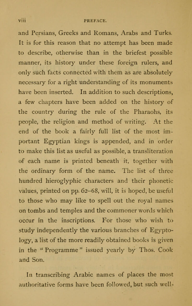 and Persians, Greeks and Romans, Arabs and Turks. It is for this reason that no attempt has been made to describe, otherwise than in the briefest possible manner, its history under these foreign rulers, and only such facts connected with them as are absolutely necessary for a right understanding of its monuments have been inserted. In addition to such descriptions, a few chapters have been added on the history of the country during the rule of the Pharaohs, its people, the religion and method of writing. At the end of the book a fairly full list of the most im- portant Egyptian kings is appended, and in order to make this list as useful as possible, a transliteration of each name is printed beneath it, together with the ordinary form of the name. The list of three hundred hieroglyphic characters and their phonetic values, printed on pp. 62-68, will, it is hoped, be useful to those who may like to spell out the royal names on tombs and temples and the commoner words which occur in the inscriptions. For those who wish to study independently the various branches of Egypto- logy, a list of the more readily obtained books is given in the Programme issued yearly by Thos. Cook and Son. In transcribing Arabic names of places the most authoritative forms have been followed, but such well-