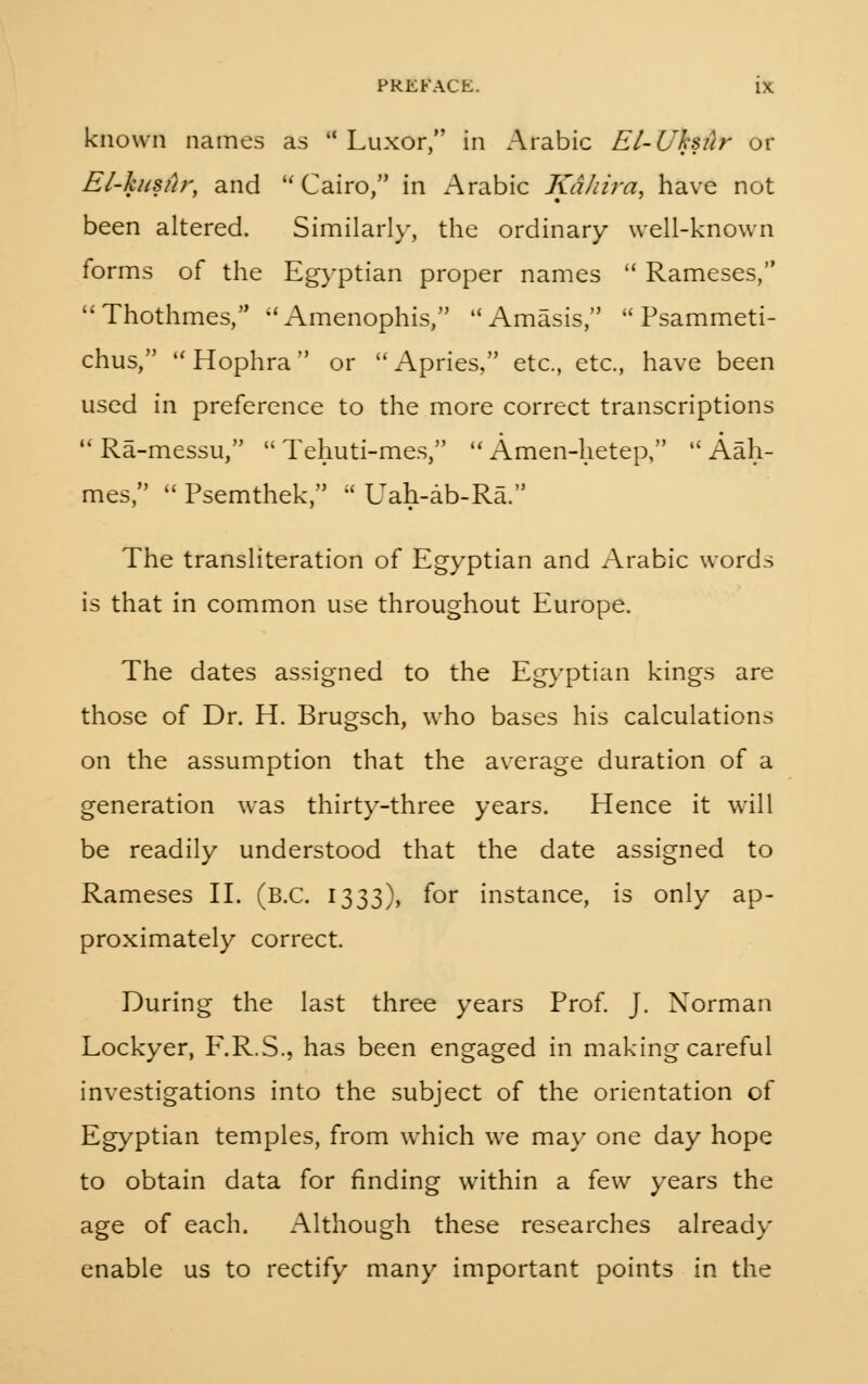 known names as Luxor, in Arabic El-Uhsur or El-kusur, and ''Cairo/' in Arabic Kdhira, have not been altered. Similarly, the ordinary well-known forms of the Egyptian proper names Rameses, Thothmes, Amenophis, Amasis, Psammeti- chus, Hophra or Apries, etc., etc., have been used in preference to the more correct transcriptions Ra-messu, Tehuti-mes, Amen-hetep, Aah- mes, Psemthek, Uah-ab-Ra. The transliteration of Egyptian and Arabic words is that in common use throughout Europe. The dates assigned to the Egyptian kings are those of Dr. H. Brugsch, who bases his calculations on the assumption that the average duration of a generation was thirty-three years. Hence it will be readily understood that the date assigned to Rameses II. (B.C. 1333), for instance, is only ap- proximately correct. During the last three years Prof. J. Norman Lockyer, F.R.S., has been engaged in making careful investigations into the subject of the orientation of Egyptian temples, from which we may one day hope to obtain data for finding within a few years the age of each. Although these researches already enable us to rectify many important points in the