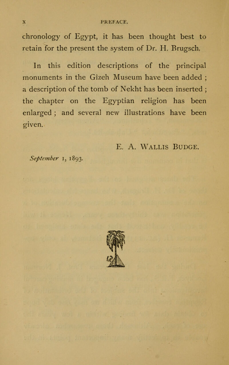 chronology of Egypt, it has been thought best to retain for the present the system of Dr. H. Brugsch. In this edition descriptions of the principal monuments in the Gizeh Museum have been added ; a description of the tomb of Nekht has been inserted ; the chapter on the Egyptian religion has been enlarged ; and several new illustrations have been given. E. A. Wallis Budge. September i, 1893.