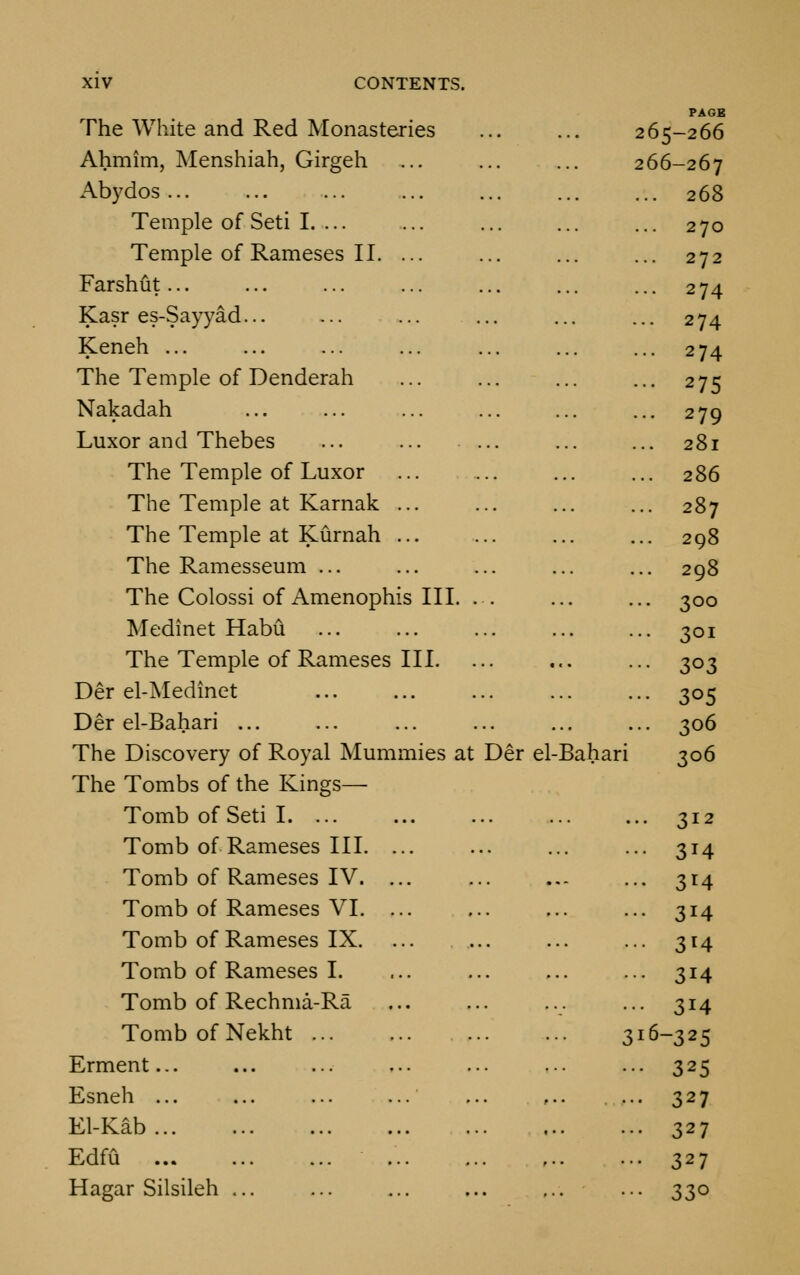 The White and Red Monasteries PAGE 265-266 Ahmim, Menshiah, Girgeh 266-267 Abydos ... 268 Temple of Seti I 270 Temple of Rameses II. ... 272 Farshut 274 Kasr es-Sayyad... 274 Keneh ... 274 The Temple of Denderah 275 Nakadah 279 Luxor and Thebes 28l The Temple of Luxor 286 The Temple at Karnak ... 287 The Temple at Kurnah ... 298 The Ramesseum ... 298 The Colossi of Amenophis III. . 3°° Medinet Habu 3°i The Temple of Rameses III. 303 Der el-Medinet 3°5 Der el-Bahari 306 The Discovery of Royal Mummies at Der el-Bahari 306 The Tombs of the Kings— Tomb of Seti I 3*2 Tomb of Rameses III. ... 3i4 Tomb of Rameses IV. ... 3^4 Tomb of Rameses VI. ... 3i4 Tomb of Rameses IX. 3*4 Tomb of Rameses I. 3i4 Tomb of Rechma-Ra ... 314 Tomb of Nekht 316-325 Erment... 325 Esneh ... 327 El-Kab 327 Edfu 327 Hagar Silsileh ... 33°