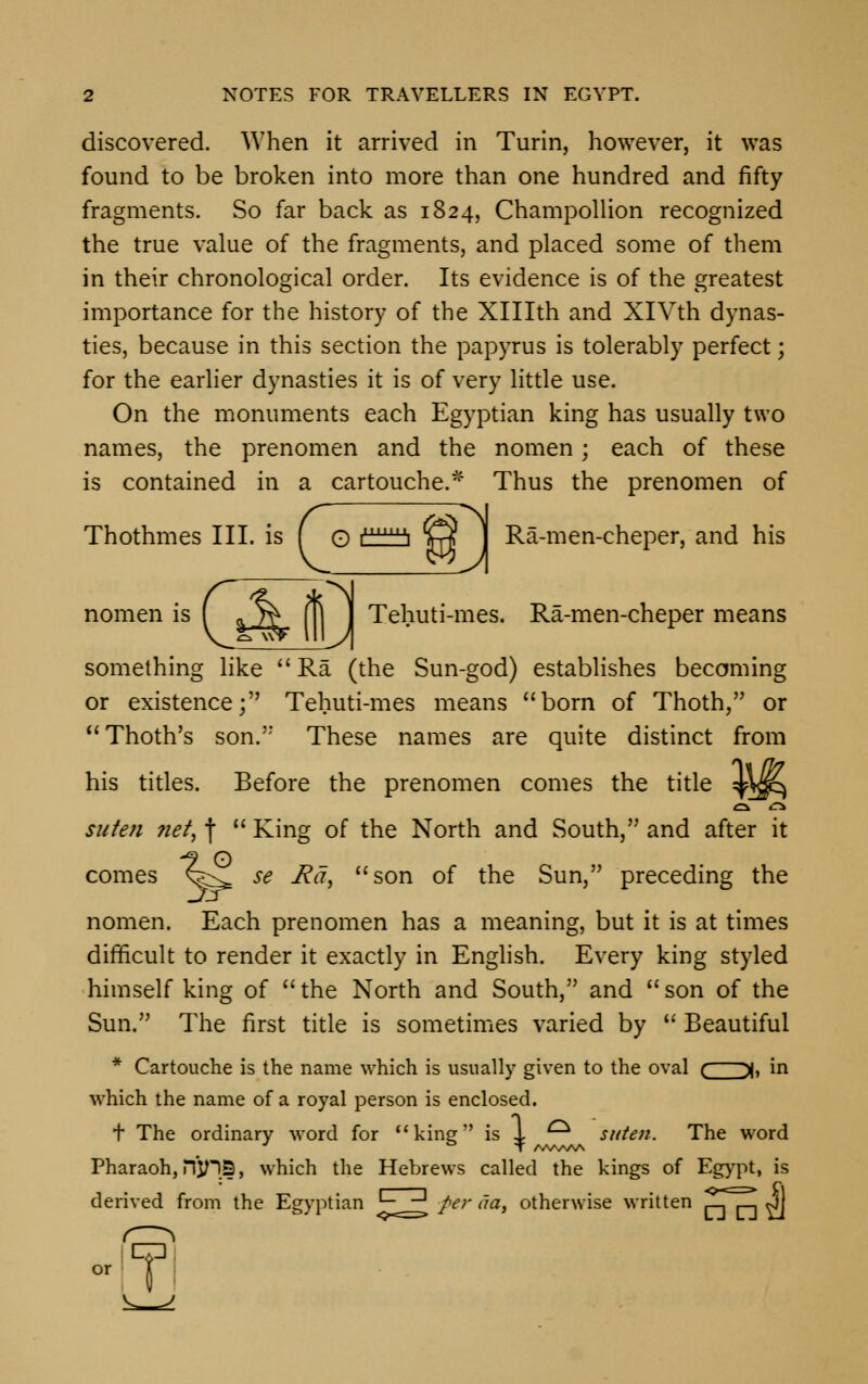 discovered. When it arrived in Turin, however, it was found to be broken into more than one hundred and fifty fragments. So far back as 1824, Champollion recognized the true value of the fragments, and placed some of them in their chronological order. Its evidence is of the greatest importance for the history of the XHIth and XlVth dynas- ties, because in this section the papyrus is tolerably perfect; for the earlier dynasties it is of very little use. On the monuments each Egyptian king has usually two names, the prenomen and the nomen; each of these is contained in a cartouche.* Thus the prenomen of Thothmes III. is ( o ^^ E3 ] Ra-men-cheper, and his nomen is f 5j^ \\\ I Tehuti-mes. Ra-men-cheper means something like  Ra (the Sun-god) establishes becoming or existence; Tehuti-mes means born of Thoth, or Thoth's son. These names are quite distinct from his titles. Before the prenomen comes the title ^jp^ suten net, f  King of the North and South, and after it comes ^k^ se J?a, son of the Sun, preceding the nomen. Each prenomen has a meaning, but it is at times difficult to render it exactly in English. Every king styled himself king of  the North and South, and  son of the Sun. The first title is sometimes varied by u Beautiful * Cartouche is the name which is usually given to the oval ( y, in which the name of a royal person is enclosed. t The ordinary word for kin? is 1 ^ suten. The word T A<WV\A Pharaoh, n'yiS, which the Hebrews called the kings of Egypt, is derived from the Egyptian •- -1 per da, otherwise written ^TT^ J\ -Ifl