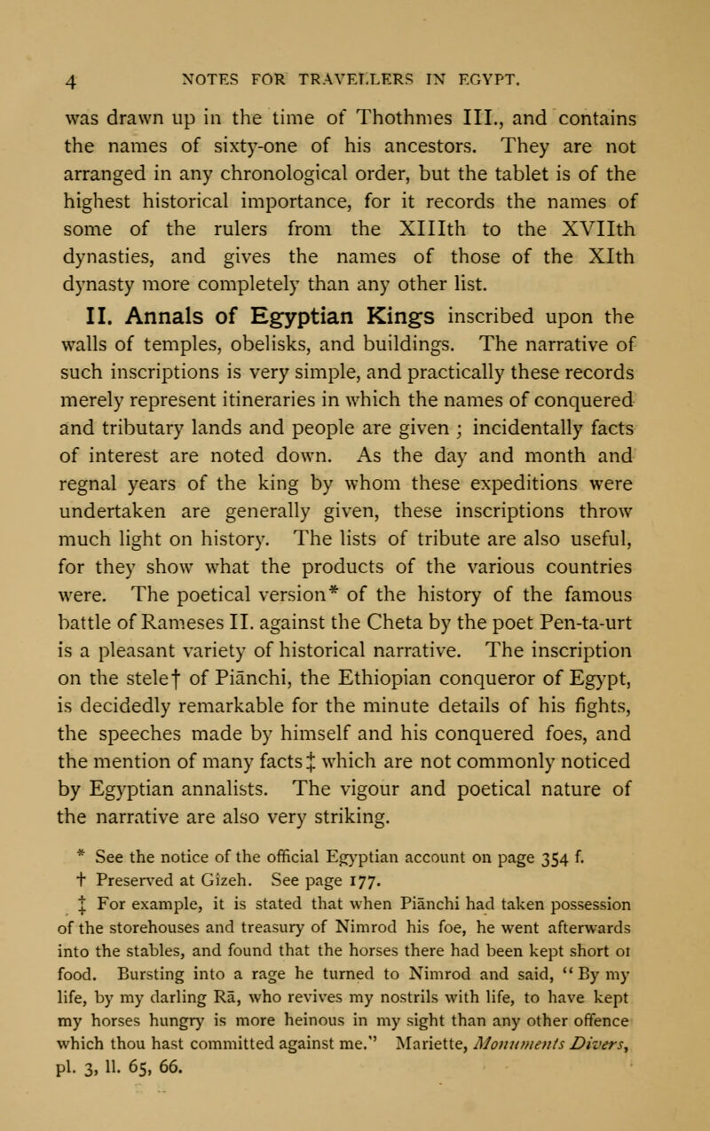 was drawn up in the time of Thothmes III., and contains the names of sixty-one of his ancestors. They are not arranged in any chronological order, but the tablet is of the highest historical importance, for it records the names of some of the rulers from the XHIth to the XVIIth dynasties, and gives the names of those of the Xlth dynasty more completely than any other list. II. Annals of Egyptian Kings inscribed upon the walls of temples, obelisks, and buildings. The narrative of such inscriptions is very simple, and practically these records merely represent itineraries in which the names of conquered and tributary lands and people are given ; incidentally facts of interest are noted down. As the day and month and regnal years of the king by whom these expeditions were undertaken are generally given, these inscriptions throw much light on history. The lists of tribute are also useful, for they show what the products of the various countries were. The poetical version* of the history of the famous battle of Rameses II. against the Cheta by the poet Pen-ta-urt is a pleasant variety of historical narrative. The inscription on the stelef of Pianchi, the Ethiopian conqueror of Egypt, is decidedly remarkable for the minute details of his fights, the speeches made by himself and his conquered foes, and the mention of many facts J which are not commonly noticed by Egyptian annalists. The vigour and poetical nature of the narrative are also very striking. * See the notice of the official Egyptian account on page 354 f. t Preserved at Gizeh. See page 177. J For example, it is stated that when Pianchi had taken possession of the storehouses and treasury of Nimrod his foe, he went afterwards into the stables, and found that the horses there had been kept short ot food. Bursting into a rage he turned to Nimrod and said, Bymy life, by my darling Ra, who revives my nostrils with life, to have kept my horses hungry is more heinous in my sight than any other offence which thou hast committed against me.'' Mariette, Monuments Divers, pi. 3, 11. 65, 66.