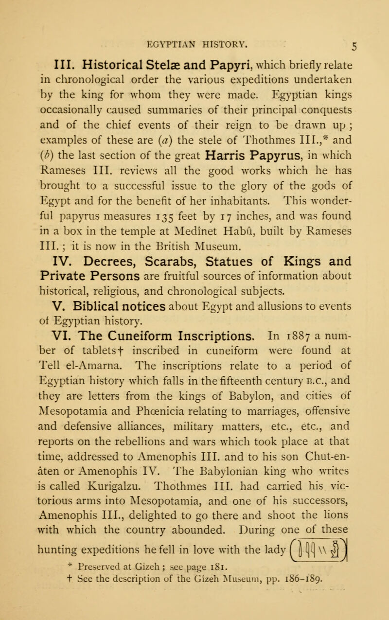 III. Historical Stelae and Papyri, which briefly relate in chronological order the various expeditions undertaken by the king for whom they were made. Egyptian kings occasionally caused summaries of their principal conquests and of the chief events of their reign to be drawn up ; examples of these are (a) the stele of Thothmes III.,* and (b) the last section of the great Harris Papyrus, in which Rameses III. reviews all the good works which he has brought to a successful issue to the glory of the gods of Egypt and for the benefit of her inhabitants. This wonder- ful papyrus measures 135 feet by 17 inches, and was found in a box in the temple at Medinet Habu, built by Rameses III.; it is now in the British Museum. IV. Decrees, Scarabs, Statues of Kings and Private Persons are fruitful sources of information about historical, religious, and chronological subjects. V. Biblical notices about Egypt and allusions to events of Egyptian history. VI. The Cuneiform Inscriptions, In 1887 a num- ber of tabletsf inscribed in cuneiform were found at Tell el-Amarna. The inscriptions relate to a period of Egyptian history which falls in the fifteenth century B.C., and they are letters from the kings of Babylon, and cities of Mesopotamia and Phoenicia relating to marriages, offensive and defensive alliances, military matters, etc., etc., and reports on the rebellions and wars which took place at that time, addressed to Amenophis III. and to his son Chut-en- aten or Amenophis IV. The Babylonian king who writes is called Kurigalzu. Thothmes III. had carried his vic- torious arms into Mesopotamia, and one of his successors, Amenophis III., delighted to go there and shoot the lions with which the country abounded. During one of these hunting expeditions he fell in love with the lady ( \ (](| \\ g] J * Preserved at Gizeh ; nee page 1S1. + See the description of the Gizeh Museum, pp. 186-1S9.