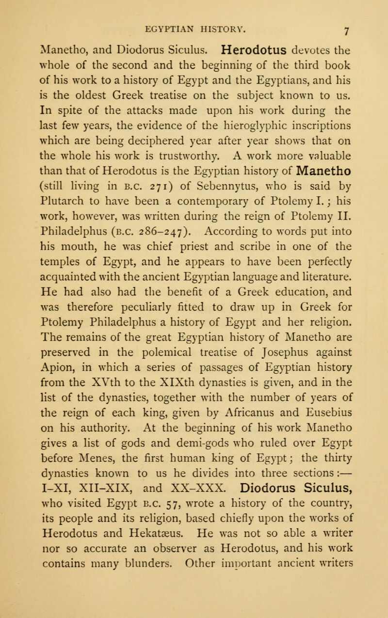 Manetho, and Diodorus Siculus. Herodotus devotes the whole of the second and the beginning of the third book of his work to a history of Egypt and the Egyptians, and his is the oldest Greek treatise on the subject known to us. In spite of the attacks made upon his work during the last few years, the evidence of the hieroglyphic inscriptions which are being deciphered year after year shows that on the whole his work is trustworthy. A work more valuable than that of Herodotus is the Egyptian history of Manetho (still living in B.C. 271) of Sebennytus, who is said by Plutarch to have been a contemporary of Ptolemy I. \ his work, however, was written during the reign of Ptolemy II. Philadelphus (b.c. 286-247). According to words put into his mouth, he was chief priest and scribe in one of the temples of Egypt, and he appears to have been perfectly acquainted with the ancient Egyptian language and literature. He had also had the benefit of a Greek education, and was therefore peculiarly fitted to draw up in Greek for Ptolemy Philadelphus a history of Egypt and her religion. The remains of the great Egyptian history of Manetho are preserved in the polemical treatise of Josephus against Apion, in which a series of passages of Egyptian history from the XVth to the XlXth dynasties is given, and in the list of the dynasties, together with the number of years of the reign of each king, given by Africanus and Eusebius on his authority. At the beginning of his work Manetho gives a list of gods and demi-gods who ruled over Egypt before Menes, the first human king of Egypt; the thirty dynasties known to us he divides into three sections :— I-XI, XII-XIX, and XX-XXX. Diodorus Siculus, who visited Egypt B.C. 57, wrote a history of the country, its people and its religion, based chiefly upon the works of Herodotus and Hekataeus. He was not so able a writer nor so accurate an observer as Herodotus, and his work contains many blunders. Other important ancient writers