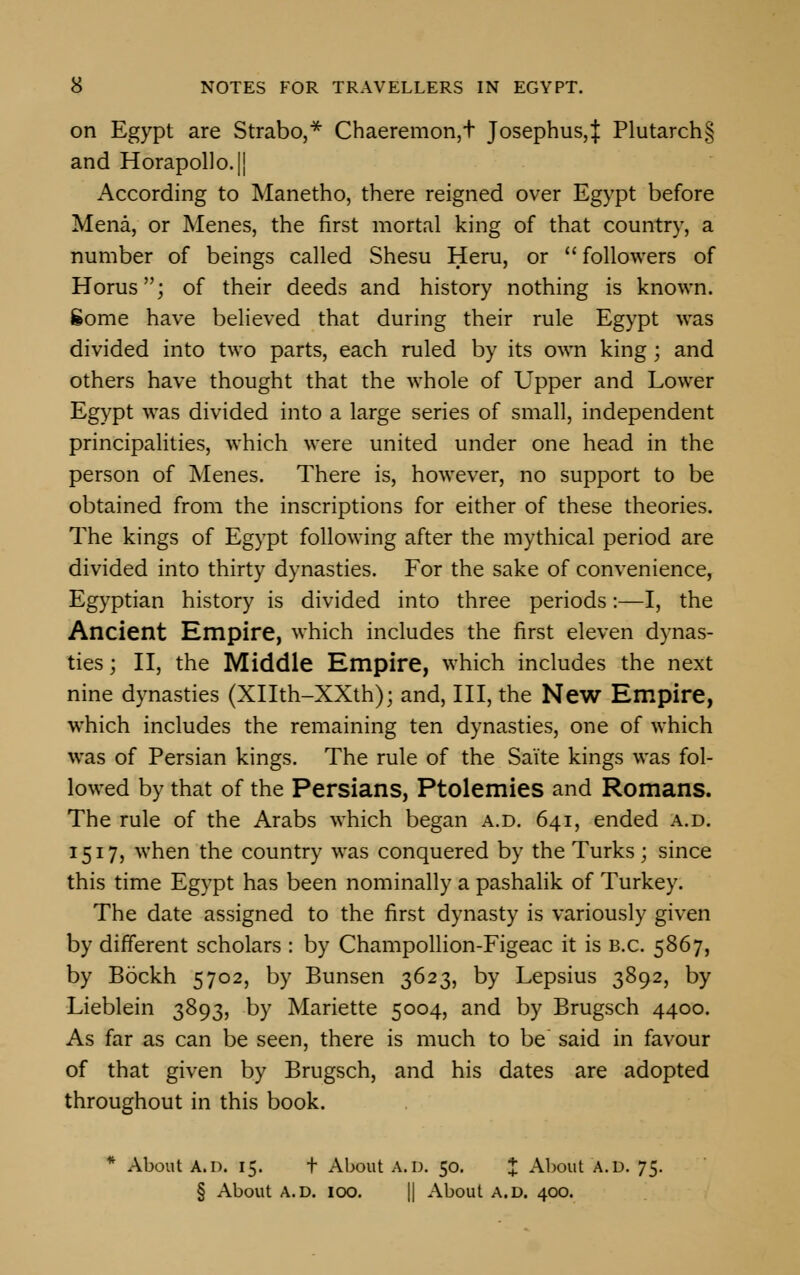 on Egypt are Strabo,* Chaeremon,t Josephus,} Plutarch§ and Horapollo.|| According to Manetho, there reigned over Egypt before Mena, or Menes, the first mortal king of that country, a number of beings called Shesu Hem, or  followers of Horus; of their deeds and history nothing is known, gome have believed that during their rule Egypt was divided into two parts, each ruled by its own king; and others have thought that the whole of Upper and Lower Egypt was divided into a large series of small, independent principalities, which were united under one head in the person of Menes. There is, however, no support to be obtained from the inscriptions for either of these theories. The kings of Egypt following after the mythical period are divided into thirty dynasties. For the sake of convenience, Egyptian history is divided into three periods:—I, the Ancient Empire, which includes the first eleven dynas- ties ; II, the Middle Empire, which includes the next nine dynasties (Xllth-XXth); and, III, the New Empire, which includes the remaining ten dynasties, one of which was of Persian kings. The rule of the Saite kings was fol- lowed by that of the Persians, Ptolemies and Romans. The rule of the Arabs which began a.d. 641, ended a.d. 1517, when the country was conquered by the Turks; since this time Egypt has been nominally a pashalik of Turkey. The date assigned to the first dynasty is variously given by different scholars : by Champollion-Figeac it is B.C. 5867, by Bockh 5702, by Bunsen 3623, by Lepsius 3892, by Lieblein 3893, by Mariette 5004, and by Brugsch 4400. As far as can be seen, there is much to be said in favour of that given by Brugsch, and his dates are adopted throughout in this book. * About A.n. 15. t About A.D. 50. J About A.D. 75. § About A.D. 100. || About a.d. 400.