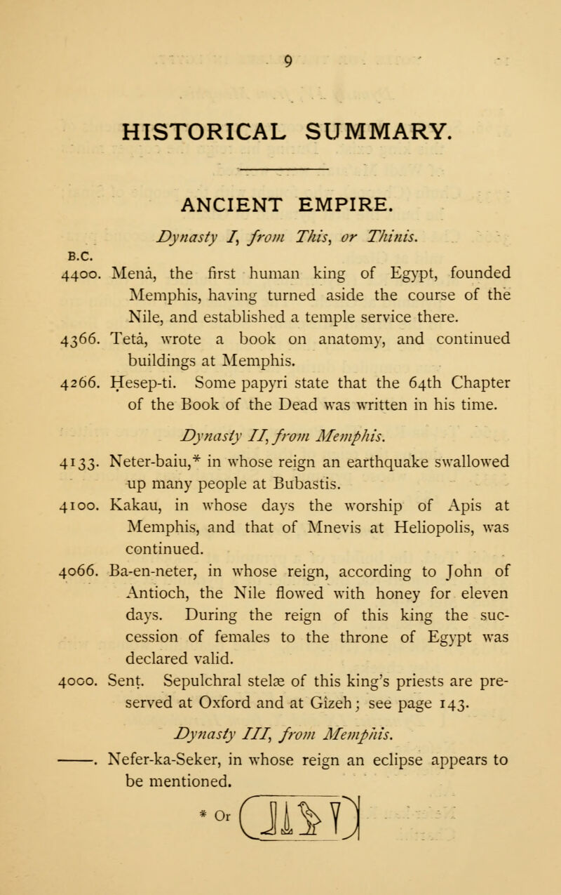 HISTORICAL SUMMARY. ANCIENT EMPIRE. Dynasty I, from This, or Thinis. B.C. 4400. Mena, the first human king of Egypt, founded Memphis, having turned aside the course of the Nile, and established a temple service there. 4366. Teta, wrote a book on anatomy, and continued buildings at Memphis. 4266. Hesep-ti. Some papyri state that the 64th Chapter of the Book of the Dead was written in his time. Dynasty II, from Memphis. 4133. Neter-baiu,* in whose reign an earthquake swallowed up many people at Bubastis. 4100. Kakau, in whose days the worship of Apis at Memphis, and that of Mnevis at Heliopolis, was continued. 4066. Ba-en-neter, in whose reign, according to John of Antioch, the Nile flowed with honey for eleven days. During the reign of this king the suc- cession of females to the throne of Egypt was declared valid. 4000. Sent. Sepulchral stelae of this king's priests are pre- served at Oxford and at Gizeh; see page 143. Dynasty III, from Memphis. . Nefer-ka-Seker, in whose reign an eclipse appears to be mentioned. '(JAIL