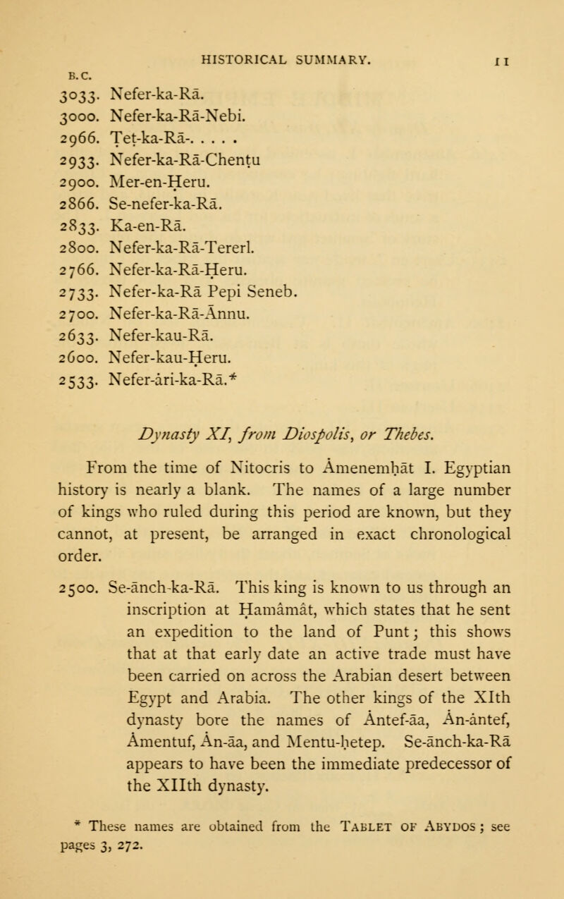 B.C. 3033. Nefer-ka-Ra. 3000. Nefer-ka-Ra-Nebi. 2966. Tet-ka-Ra- 2933. Nefer-ka-Ra-Chentu 2900. Mer-en-Heru. 2866. Se-nefer-ka-Ra. 2833. Ka-en-Ra. 2800. Nefer-ka-Ra-Tererl. 2766. Xefer-ka-Ra-Heru. 2733. Nefer-ka-Ra Pepi Seneb. 2700. Nefer-ka-Ra-Annu. 2633. Nefer-kau-Ra. 2600. Nefer-kau-Heru. 2533. Nefer-ari-ka-Ra.* Dynasty XI, from Diospolis, or Thebes. From the time of Xitocris to Amenemhat I. Egyptian history is nearly a blank. The names of a large number of kings who ruled during this period are known, but they cannot, at present, be arranged in exact chronological order. 2500. Se-anclvka-Ra. This king is known to us through an inscription at Hamamat, which states that he sent an expedition to the land of Puntj this shows that at that early date an active trade must have been carried on across the Arabian desert between Egypt and Arabia. The other kings of the Xlth dynasty bore the names of Antef-aa, An-antef, Amentuf, An-aa, and Mentu-hetep. Se-anch-ka-Ra appears to have been the immediate predecessor of the Xllth dynasty. * These names are obtained from the Tablet of Abydos ; see pages 3, 272.