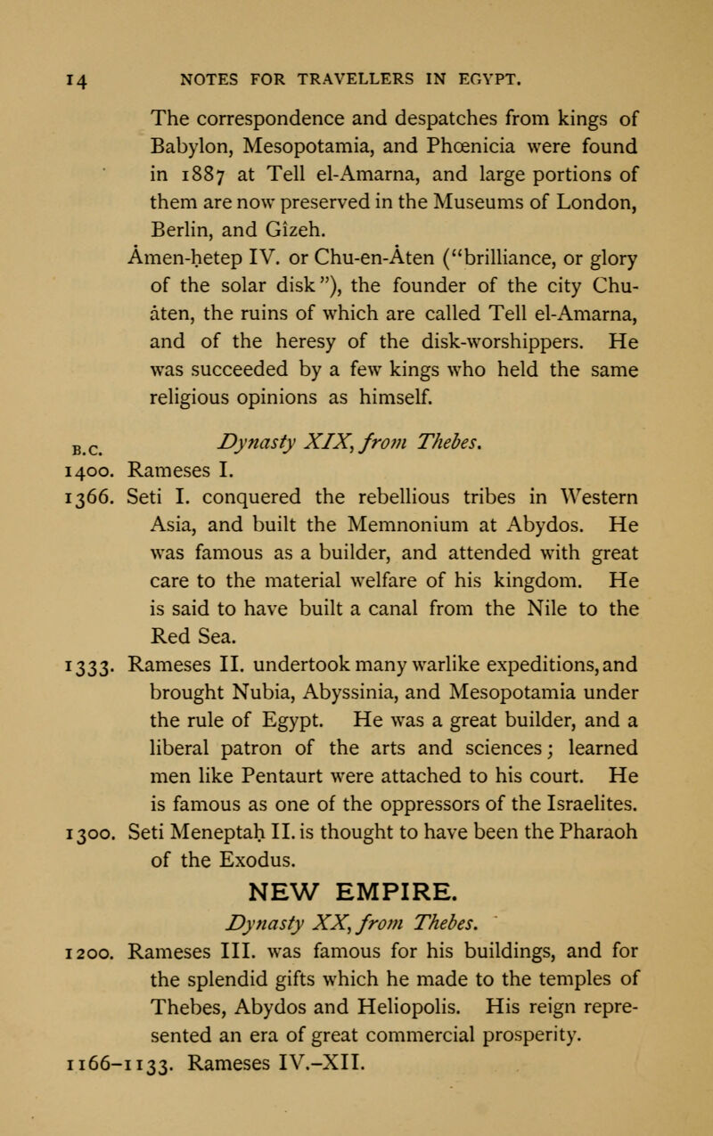 The correspondence and despatches from kings of Babylon, Mesopotamia, and Phoenicia were found in 1887 at Tell el-Amarna, and large portions of them are now preserved in the Museums of London, Berlin, and Gizeh. Amen-hetep IV. or Chu-en-Aten (brilliance, or glory of the solar disk), the founder of the city Chu- aten, the ruins of which are called Tell el-Amarna, and of the heresy of the disk-worshippers. He was succeeded by a few kings who held the same religious opinions as himself. B c> Dynasty XIX, from Thebes. 1400. Rameses I. 1366. Seti I. conquered the rebellious tribes in Western Asia, and built the Memnonium at Abydos. He was famous as a builder, and attended with great care to the material welfare of his kingdom. He is said to have built a canal from the Nile to the Red Sea. 1333. Rameses II. undertook many warlike expeditions, and brought Nubia, Abyssinia, and Mesopotamia under the rule of Egypt. He was a great builder, and a liberal patron of the arts and sciences; learned men like Pentaurt were attached to his court. He is famous as one of the oppressors of the Israelites. 1300. Seti Meneptah II. is thought to have been the Pharaoh of the Exodus. NEW EMPIRE. Dynasty XX, from Thebes. 1200. Rameses III. was famous for his buildings, and for the splendid gifts which he made to the temples of Thebes, Abydos and Heliopolis. His reign repre- sented an era of great commercial prosperity. 1166-1133. Rameses IV.-XII.