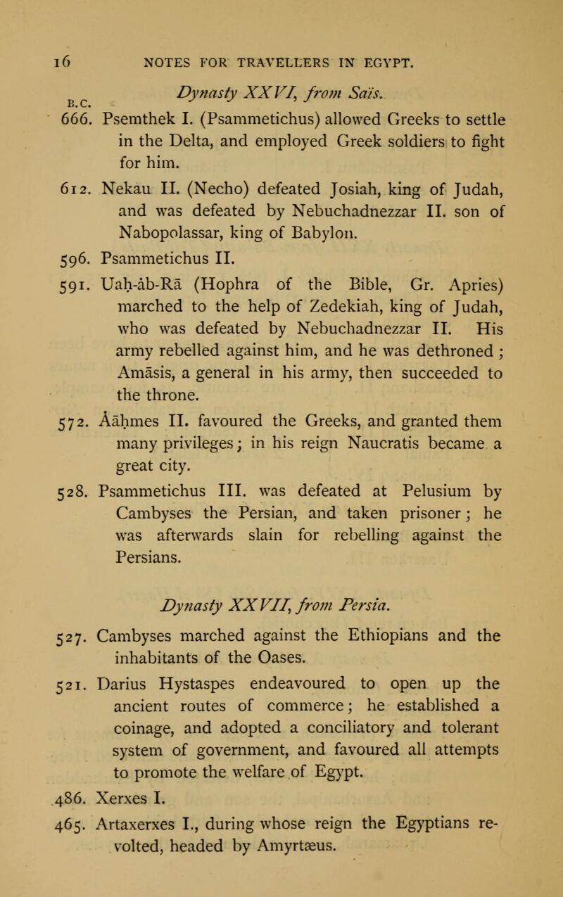 Dynasty XXVI, from Sa'/s. B. C. 666. Psemthek I. (Psammetichus) allowed Greeks to settle in the Delta, and employed Greek soldiers to fight for him. 612. Nekau II. (Necho) defeated Josiah, king of Judah, and was defeated by Nebuchadnezzar II. son of Nabopolassar, king of Babylon. 596. Psammetichus II. 591. Uah-ab-Ra (Hophra of the Bible, Gr. Apries) marched to the help of Zedekiah, king of Judah, who was defeated by Nebuchadnezzar II. His army rebelled against him, and he was dethroned ; Amasis, a general in his army, then succeeded to the throne. 572. Aahmes II. favoured the Greeks, and granted them many privileges; in his reign Naucratis became a great city. 528. Psammetichus III. was defeated at Pelusium by Cambyses the Persian, and taken prisoner; he was afterwards slain for rebelling against the Persians. Dynasty XXVII, from Persia. 527. Cambyses marched against the Ethiopians and the inhabitants of the Oases. 521. Darius Hystaspes endeavoured to open up the ancient routes of commerce; he established a coinage, and adopted a conciliatory and tolerant system of government, and favoured all attempts to promote the welfare of Egypt. 486. Xerxes I. 465. Artaxerxes L, during whose reign the Egyptians re- volted, headed by Amyrtaeus.