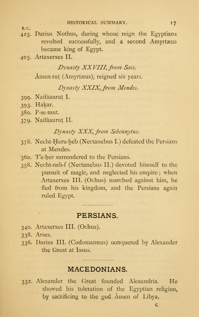 fc.C. 425. Darius Xothus, during whose reign the Egyptians revolted successfully, and a second Amyrtaeus became king of Egypt. 405. Artaxerxes II. Dynasty XX VIII, from Sais. Amen-rut (Amyrtaeus), reigned six year: Dynasty XXIX, from Mendes. 399- Xaifaaurut I. 393- Hakar. 380. P-se-mut. 379. Xaifaaurut II. Dynasty XXX, from Sebennytus. 378. Xecht-Heru-heb (Nectanebus I.) defeated the Persians at Mendes. '360. T'e-her surrendered to the Persians. 358. Xecht-neb-f (Nectanebus II.) devoted himself to the pursuit of magic, and neglected his empire; when Artaxerxes III. (Ochus) marched against him, he fled from his kingdom, and the Persians again ruled Egypt. PERSIANS. 340. Artaxerxes III. (Ochus). 338. Arses. 336. Darius III. (Codomannus) conquered by Alexander the Great at Issus. MACEDONIANS. 332. Alexander the Great founded Alexandria. He showed his toleration of the Egyptian religion, by sacrificing to the god Amen of Libya. c