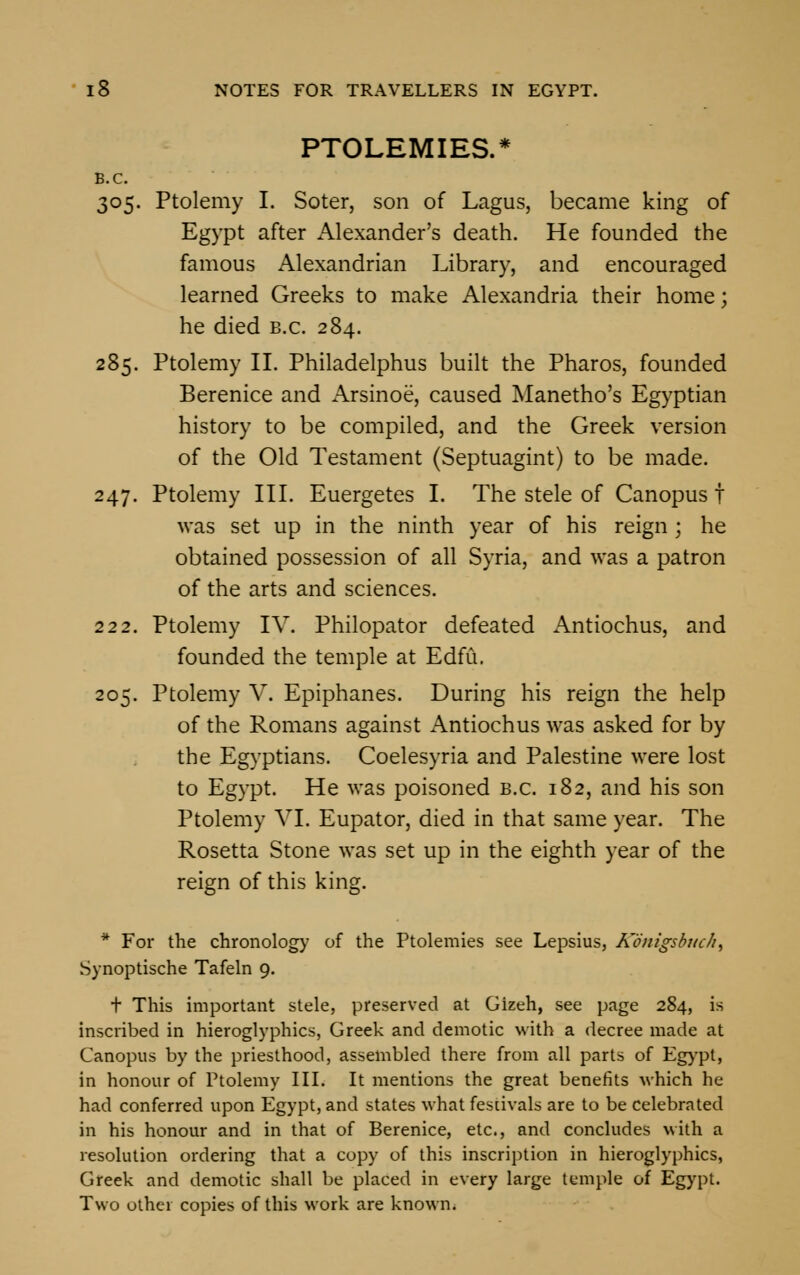 PTOLEMIES.* B.C. 305. Ptolemy I. Soter, son of Lagus, became king of Egypt after Alexander's death. He founded the famous Alexandrian Library, and encouraged learned Greeks to make Alexandria their home; he died b.c. 284. 285. Ptolemy II. Philadelphus built the Pharos, founded Berenice and Arsinoe, caused Manetho's Egyptian history to be compiled, and the Greek version of the Old Testament (Septuagint) to be made. 247. Ptolemy III. Euergetes I. The stele of Canopus f was set up in the ninth year of his reign ; he obtained possession of all Syria, and was a patron of the arts and sciences. 222. Ptolemy IV. Philopator defeated Antiochus, and founded the temple at Edfu. 205. Ptolemy V. Epiphanes. During his reign the help of the Romans against Antiochus was asked for by the Egyptians. Coelesyria and Palestine were lost to Egypt. He was poisoned b.c. 182, and his son Ptolemy VI. Eupator, died in that same year. The Rosetta Stone was set up in the eighth year of the reign of this king. * For the chronology of the Ptolemies see Lepsius, Konigsbuch^ Synoptische Tafeln 9. t This important stele, preserved at Gizeh, see page 284, is inscribed in hieroglyphics, Greek and demotic with a decree made at Canopus by the priesthood, assembled there from all parts of Egypt, in honour of Ptolemy III. It mentions the great benefits which he had conferred upon Egypt, and states what fescivals are to be celebrated in his honour and in that of Berenice, etc., and concludes with a resolution ordering that a copy of this inscription in hieroglyphics, Greek and demotic shall be placed in every large temple of Egypt. Two other copies of this work are known.