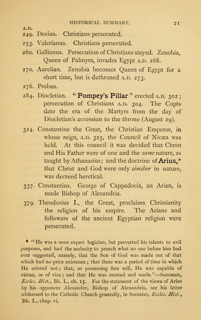 A.D. 249. Decius. Christians persecuted. 253. Valerianus. Christians persecuted. 260. Gallienus. Persecution of Christians stayed. Zenobia, Queen of Palmyra, invades Egypt a.d. 268. 270. Aurelian. Zenobia becomes Queen of Egypt for a short time, but is dethroned a.d. 273. 276. Probus. 284. Diocletian.  Pompey's Pillar  erected a.d. 302 ; persecution of Christians a.d. 304. The Copts date the era of the Martyrs from the day of Diocletian's accession to the throne (August 29). 324. Constantine the Great, the Christian Emperor, in whose reign, a.d. 325, the Council of Nicaea was held. At this council it was decided that Christ and His Father were of one and the same nature, as taught by Athanasius; and the doctrine of Arius,* that Christ and God were only similar in nature, was decreed heretical. 337. Constantius. George of Cappadocia, an Arian, is made Bishop of Alexandria. 379. Theodosius I., the Great, proclaims Christianity the religion of his empire. The Arians and followers of the ancient Egyptian religion were persecuted. * He was a most expert logician, but perverted his talents to evil purposes, and had the audacity to preach what no one before him had ever suggested, namely, that the Son of God was made out of that which had no prior existence; that there was a period of time in which He existed not; that, as possessing free will, He was capable of virtue, or of vice; and that He was created and made.—Sozomen, Ecclcs. Hist., Bk. I., ch. 15. For the statement of the views of Arius by his opponent Alexander, Bishop of Alexandria, see his letter addressed to the Catholic Church generally, in Socrates, Ecclcs. Hist., Bk. I., chap, vi.