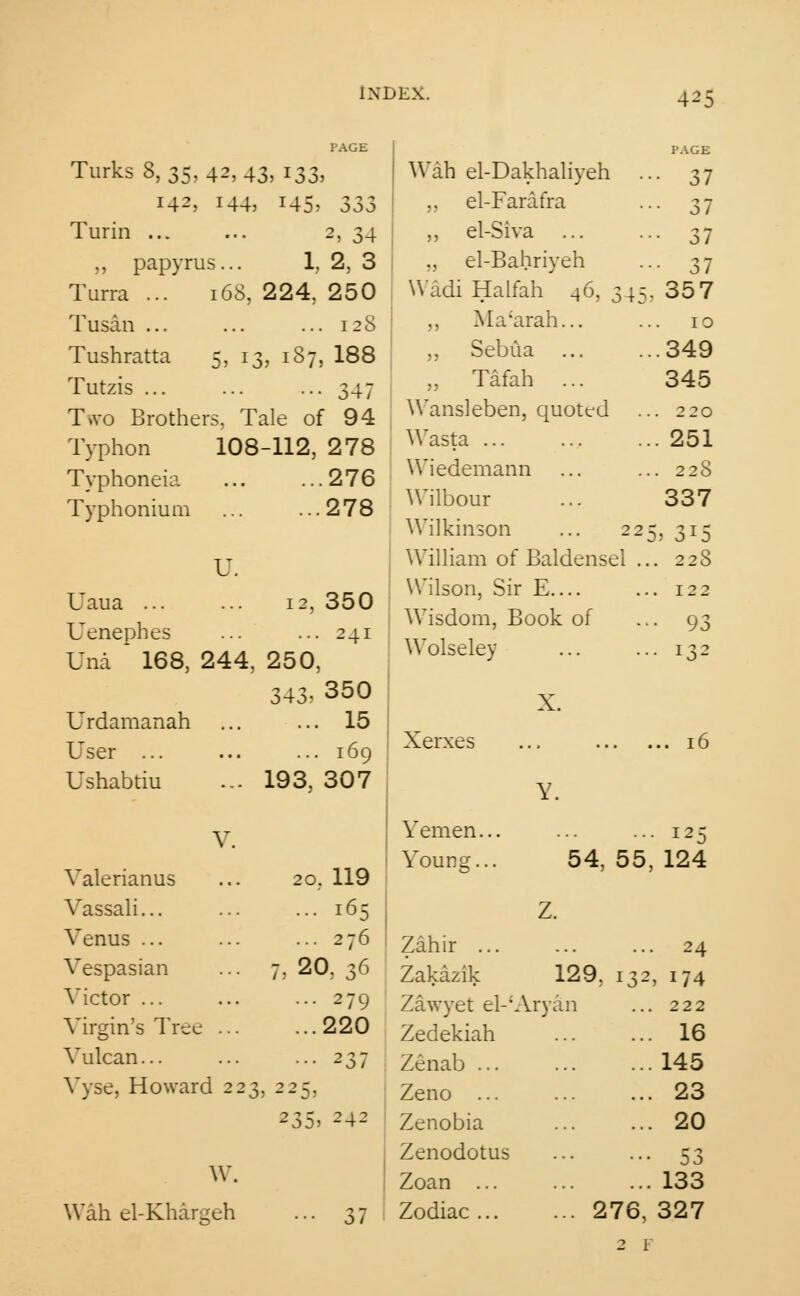 Turks 8,35,42,43, 133, 142, 144, 145, S33 Turin 2, 34 „ papyrus... 1. 2, 3 Tuna ... 168, 224, 250 Tusan ... ... ... 128 Tushratta 5, 13, 187, 188 Tutzis 347 Two Brothers, Tale of 94 Typhon 108-112, 278 Typhoneia 276 Typhonium ... ... 278 U. Uaua ... ... 12,350 Uenephes 241 Una  168, 244, 250, 343, 350 Urdamanah 15 User ... l69 Ushabtiu ... 193, 307 V. Valerianus 20. 119 Vassali... ... 165 Venus ... 276 Vespasian ... 7,20,36 Victor ... 279 Virgin's Tree . ...220 Vulcan... 237 Vyse, Howard 223, 225, 235> 242 Wah el-Dakhaliyeh ,, el-Farafra ,, el-Siva ., el-Bahriyeh Wadi Halfah 46, 34, ,, Ma'arah... ,, Sebtia „ Tafah ... Wansleben, quoted Wasta ... Wiedemann Wilbour Wilkinson ... 22 William of Baldensel . Wilson, Sir E.... Wisdom, Book of Wolseley PAGE 37 37 37 37 357 10 349 345 220 251 228 337 .. 228 .. 122 •• 93 .. 132 X. Xerxes Yemen. Younsj. I25 54, 55, 124 W. Wah el-Khargeh 37 Zahir ... Zakazik 129, Zawyet el-'Aryan Zedekiah Zenab ... Zeno ... Zenobia Zenodotus Zoan ... Zodiac 276, 24 , 174 222 16 145 23 20 53 133 327