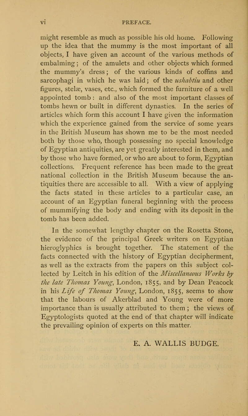 might resemble as much as possible his old home. Following up the idea that the mummy is the most important of all objects, I have given an account of the various methods of embalming; of the amulets and other objects which formed the mummy's dress; of the various kinds of coffins and sarcophagi in which he was laid; of the iishabtiii and other figures, stelae, vases, etc., which formed the furniture of a well appointed tomb : and also of the most important classes of tombs hewn or built in different dynasties. In the series of articles which form this account I have given the information which the experience gained from the service of some years in the British Museum has shown me to be the most needed both by those who, though possessing no special knowledge of Egyptian antiquities, are yet greatly interested in them, and by those who have formed, or who are about to form, Egyptian collections. Frequent reference has been made to the great national collection in the British Museum because the an- tiquities there are accessible to all. With a view of applying the facts stated in these articles to a particular case, an account of an Egyptian funeral beginning with the process of mummifying the body and ending with its deposit in the tomb has been added. In the somewhat lengthy chapter on the Rosetta Stone, the evidence of the principal Greek writers on Egyptian hieroglyphics is brought together. The statement of the facts connected with the history of Egyptian decipherment, as well as the extracts from the papers on this subject col- lected by Leitch in his edition of the Miscellaneous Works by the late Thomas Young, London, 1855, and by Dean Peacock in his Life of Thomas Young, London, 1855, seems to show that the labours of Akerblad and Young were of more importance than is usually attributed to them ; the views of Egyptologists quoted at the end of that chapter will indicate the prevailing opinion of experts on this matter. E. A. WALLIS BUDGE.