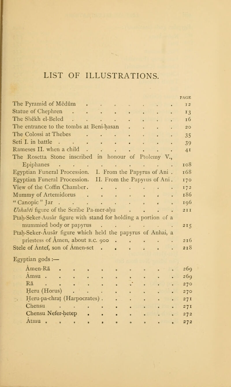 LIST OF ILLUSTRATIONS. I. From the Papyrus of Ani II. From the Papyuis of Ani The Pyramid of Medum Statue of Chephren .... The Shekh el-Beled .... The entrance to the tombs at Beni-hasan The Colossi at Thebes Seti I. in battle ..... Rameses II. when a child The Rosetta Stone inscribed in honour of Ptolemy V. Epiphanes ........ Egyptian Funeral Procession. Egyptian Funeral Procession. View of the Coffin Chamber. Mummy of Artemidorus  Canopic  Jar ..... Ushahti figure of the Scribe Pa-mer-ahu Ptah-Seker-Ausar figure with stand for holding a portion of a mummied body or papyrus ..... Ptah-Seker-Ausar figure which held the papyrus of Anhai, priestess of Amen, about B.C. 900 .... Stele of Antef, son of Amen-set . , , , . Egyptian gods :— Amen-Ra Amsu .... Ra . . . . Heru (Horus) Heru-pa-chrat (Harpocrates) Chensu Chensu Nefer-hetep Atmu . , , , PAGE 12 13 16 20 35 39 41 108 168 170 172 186 196 215 216 218 269 269 270 270 271 271 272 272