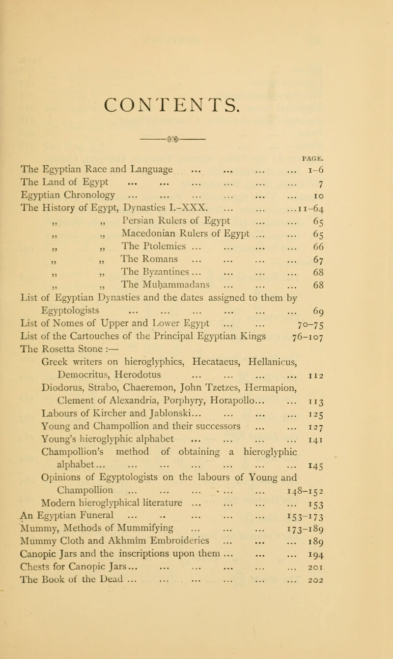 CONTENTS. —^:^- PAGE. The Egyptian Race and Language ... ... ... ... i-6 The Land of Egypt ... ... ... ... ... ... 7 Egyptian Chronology ... ... ... ... ... ... 10 The History of Egypt, Dynasties L-XXX. ... ... ...11-64 „ „ Persian Rulers of Egypt ... ... 65 „ ,, Macedonian Rulers of Egypt ... ... 65 „ „ The Ptolemies ... ... ... ... 66 „ „ The Romans ... ... ... ... 67 „ „ The Byzantines... ... ... ... 68 ,, ., The Muhammadans ... ... ... 68 List of Egyptian Dynasties and the dates assigned to them by Egyptologists ... ... ... ... ... ... 69 List of Nomes of Upper and Lower Egypt ... ... 70-75 List of the Cartouches of the Principal Egyptian Kings 76-107 The Rosetta Stone :— Greek writers on hieroglyphics. Hecataeus, Hellanicu.s, Democritus, Herodotus ... ... ... ... 112 Diodorus, Strabo, Chaeremon, John Tzetzes, Hermapion, Clement of Alexandria, Porphyry, HorapoUo... ... 113 Labours of Kircher and Jablonski... ... ... ... 125 Young and Champollion and their successors ... ... 127 Young's hieroglyphic alphabet ... ... ... ... 141 Champollion's method of obtaining a hieroglyphic alphabet... ... ... ... ... ... ... 145 Opinions of Egyptologists on the labours of Young and Champollion ... ... ... .... ... 148-152 Modern hieroglyphical literature ... ... ... ... 153 An Egyptian Funeral ... .. ... ... ... 153-173 Mummy, Methods of Mummifying ... ... ... 173-189 Mummy Cloth and Akhmim Embroideries ... ... ... 189 Canopic Jars and the inscriptions upon them ... ... ... 194 Chests for Canopic Jars ... ... 201 The Book of the Dead 202