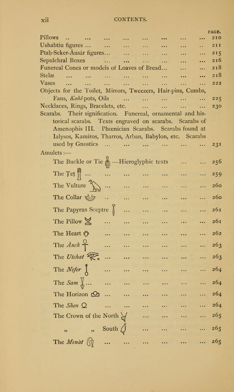 Pillows Ushabtiu figures ... Ptah-Seker-Ausar figures... Sepulchral Boxes Funereal Cones or models of Loaves of Bread Stelae Vases Objects for the Toilet, JNIirrors, Tweezers, Hair-pins, Combs, Fans, AV^/-pots, Oils Necklaces, Rings, Bracelets, etc Scarabs. Their signification. Funereal, ornamental and his- torical scarabs. Texts engraved on scarabs. Scarabs of Amenophis III. Phcenician Scarabs. Scarabs found at lalysos, Kamiros, Tharros, Arban, Babylon, etc. Scarabs used by Gnostics Amulets:— The Buckle or Tie TheTetS ... The Vulture The Collar ^^ .. The Papyrus Sceptre | The Pillow ^ The Heart tQ> The Anc/i ■¥- PAGE. 2IO -Hieroglyphic texts JVe/er T The UU/iaf The The Sam The Horizon cQ] The S/ieu Q The Crown of the North ^ „ South Q The Mend^