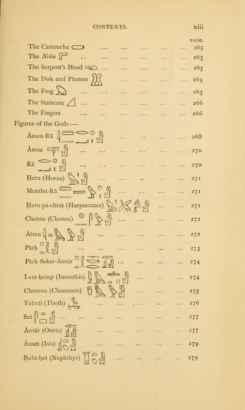 The Cartouche ( > TheNe/ia [p The Serpent's Head The Disk and Plumes The Frog Xt) The Staircase ^/_\ ... The Fingers Figures of the Gods:— Amen-Ea A f^^^-^^^ O Amsu ■= r>0 Ra Heru (Horus) v Menthu-Ra ^^^^ Heru-pa-chrat (Harpocrates) Chensu (Chonsu YJ Atmu 1-k^ Ptah n Ptah Seker-Ausar i-em-hetep (Imouthis) 11 ^ Chnemu (Chnoumis) n ^ Tehuti (Thoth) ^% Ausar (Osiris) A ^. Auset(Isis) jg^ Nebt-het (Nephthys) T] ^ U o n PAGE. 265 265 265 265 265 266 266 268 270 270 271 271 271 272 272 273 274 274 276 277 279 279