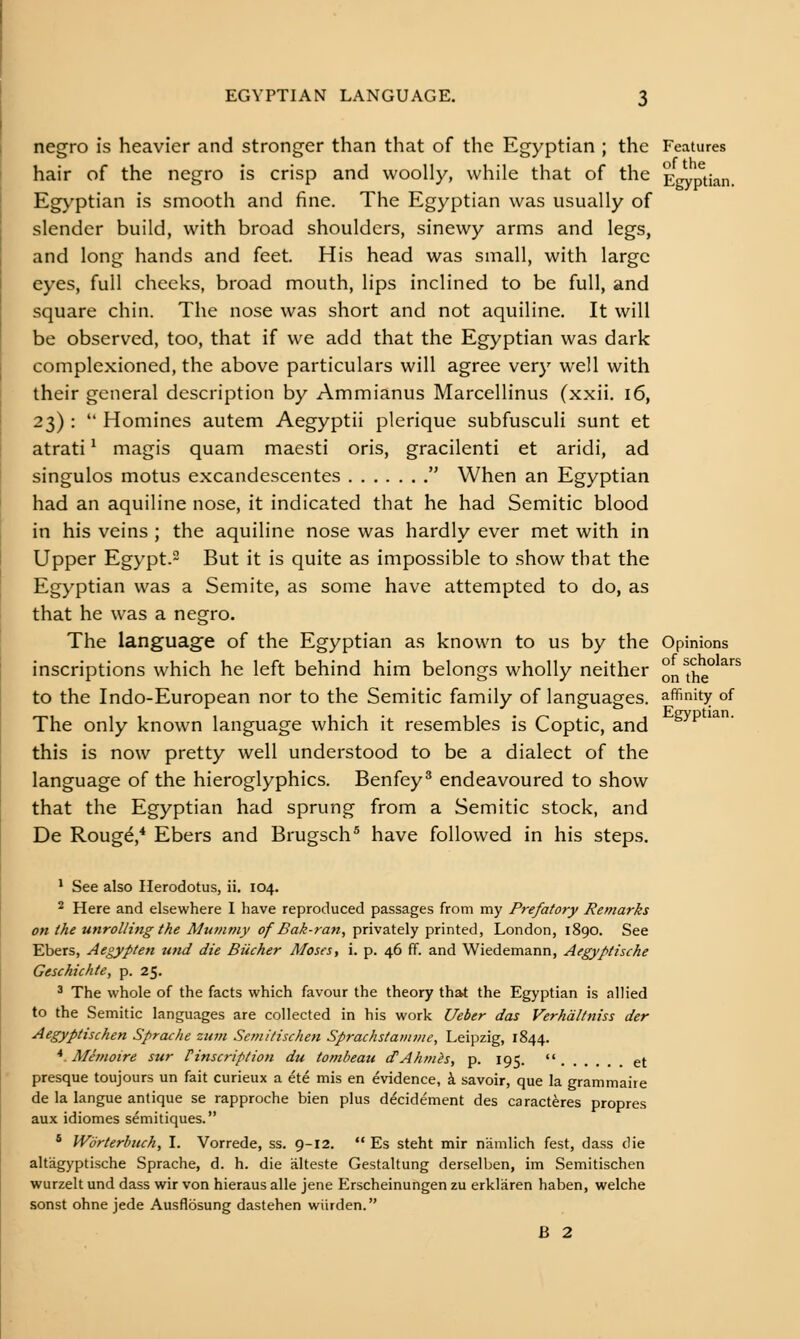 negro is heavier and stronger than that of the Egyptian ; the Features hair of the negro is crisp and woolly, while that of the Erryn^tian. Egyptian is smooth and fine. The Egyptian was usually of slender build, with broad shoulders, sinewy arms and legs, and long hands and feet. His head was small, with large eyes, full cheeks, broad mouth, lips inclined to be full, and square chin. The nose was short and not aquiline. It will be observed, too, that if we add that the Egyptian was dark complexioned, the above particulars will agree very well with their general description by Ammianus Marcellinus (xxii, i6, 23) :  Homines autem Aegyptii plerique subfusculi sunt et atrati ^ magis quam maesti oris, gracilenti et aridi, ad singulos motus excandescentes  When an Egyptian had an aquiline nose, it indicated that he had Semitic blood in his veins ; the aquiline nose was hardly ever met with in Upper Egypt. But it is quite as impossible to show that the Egyptian was a Semite, as some have attempted to do, as that he was a negro. The language of the Egyptian as known to us by the Opinions inscriptions which he left behind him belongs wholly neither on^the^*^^ to the Indo-European nor to the Semitic family of languages, affinity of The only known language which it resembles is Coptic, and this is now pretty well understood to be a dialect of the language of the hieroglyphics. Benfey^ endeavoured to show that the Egyptian had sprung from a Semitic stock, and De Rougd,* Ebers and Brugsch® have followed in his steps, ' See also Herodotus, ii. 104. 2 Here and elsewhere I have reproduced passages from my Prefatory Remarks on the unrolling the Mummy of Bak-ran, privately printed, London, 1890. See Ebers, Aegypten und die BUcher Moses, i. p. 46 ff. and Wiedemann, Aegyptische Geschichte, p. 25. ^ The whole of the facts which favour the theory that the Egyptian is allied to the Semitic languages are collected in his work Ueber das Verhdltniss der Aegyptischen Sprache ziim Semitischen Sprachstatiuiie, Leipzig, 1844. * Memoire sur finscriplion du tombeau dAhmis, p. 195.  et presque toujours un fait curieux a ete mis en evidence, i savoir, que la grammaire de la langue antique se rapproche bien plus decidement des caracteres propres aux idiomes semitiques. * Worterbuch, I. Vorrede, ss. 9-12.  Es steht mir namlich fest, dass die altagyptische Sprache, d. h. die alteste Gestaltung derselben, im Semitischen wurzelt und dass wir von hieraus alle jene Erscheinungen zu erklaren haben, welche sonst ohne jede Ausflosung dastehen wiirden. B 2