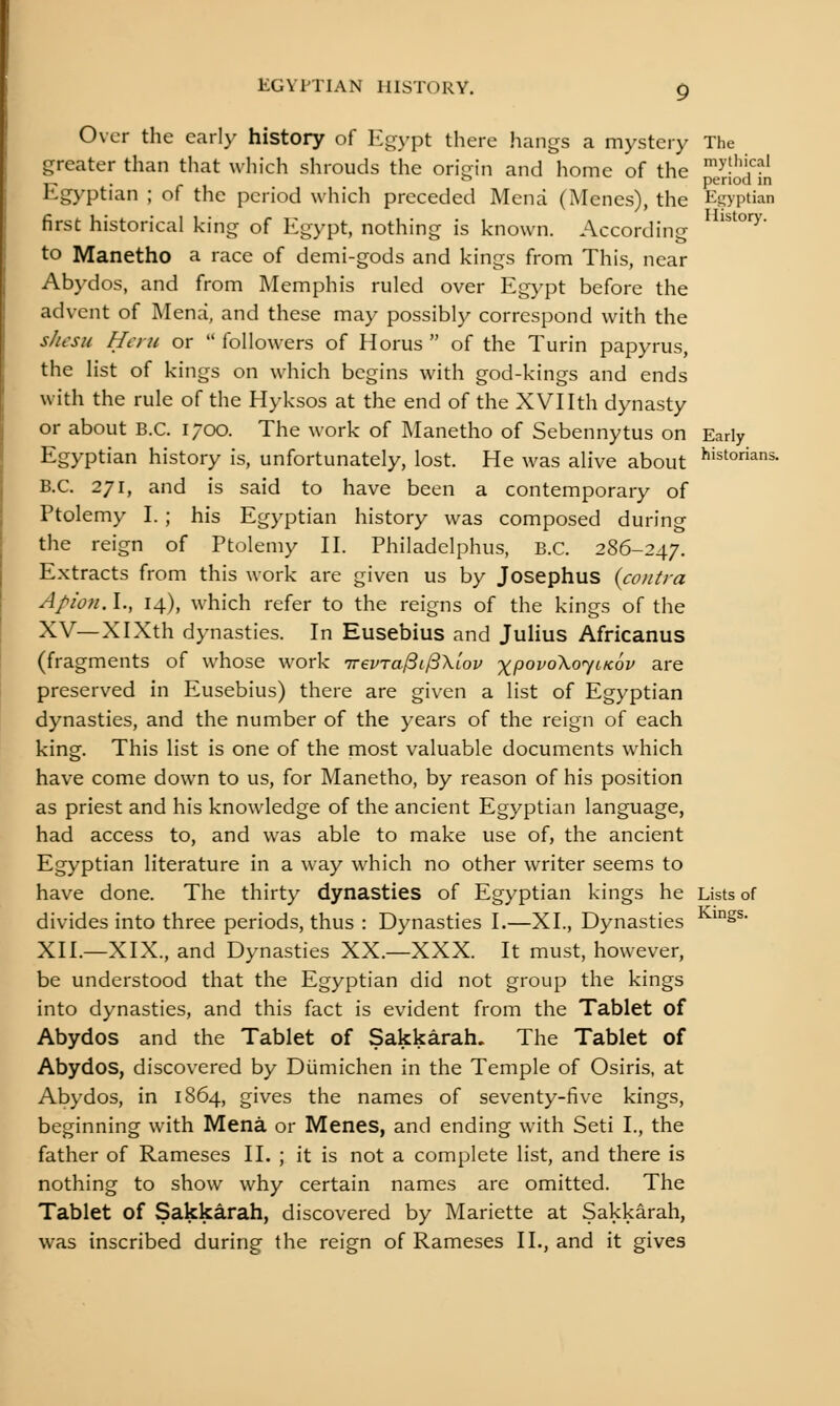 EGYPTIAN HISTORY. g Over the earl>' history of Egypt there hangs a mystery The greater than tliat wliich shrouds the origin and home of the eriS Egyptian ; of the period which preceded Mena (Menes), the Egyptian first historical king of Egypt, nothing is known. According ''''°'^^' to Manetho a race of demi-gods and kings from This, near Abydos, and from Memphis ruled over Egypt before the advent of Mena, and these may possibly correspond with the s/iesu Hon or  followers of Horus  of the Turin papyrus, the list of kings on which begins with god-kings and ends with the rule of the Hyksos at the end of the XVI Ith dynasty or about B.C. 1700. The work of Manetho of Sebennytus on Early Egyptian history is, unfortunately, lost. He was alive about historians. B.C. 271, and is said to have been a contemporary of Ptolemy I. ; his Egyptian history was composed during the reign of Ptolemy II. Philadelphus, B.C. 286-247. Extracts from this work are given us by Josephus {contra Apion. I., 14), which refer to the reigns of the kings of the XV—XlXth dynasties. In Eusebius and Julius Africanus (fragments of whose work 'Kevra^i^Xlov xpovo\o<yiK6v are preserved in Eusebius) there are given a list of Egyptian dynasties, and the number of the years of the reign of each king. This list is one of the most valuable documents which have come down to us, for Manetho, by reason of his position as priest and his knowledge of the ancient Egyptian language, had access to, and was able to make use of, the ancient Egyptian literature in a way which no other writer seems to have done. The thirty dynasties of Egyptian kings he Lists of divides into three periods, thus : Dynasties I.—XL, Dynasties ^^^^' XII.—XIX., and Dynasties XX.—XXX. It must, however, be understood that the Egyptian did not group the kings into dynasties, and this fact is evident from the Tablet of Abydos and the Tablet of Sakkarah. The Tablet of Abydos, discovered by Diimichen in the Temple of Osiris, at Abydos, in 1864, gives the names of seventy-five kings, beginning with Mena or Menes, and ending with Seti I., the father of Rameses II. ; it is not a complete list, and there is nothing to show why certain names are omitted. The Tablet of Sakkarah, discovered by Mariette at Sakkarah, was inscribed during the reign of Rameses II., and it gives