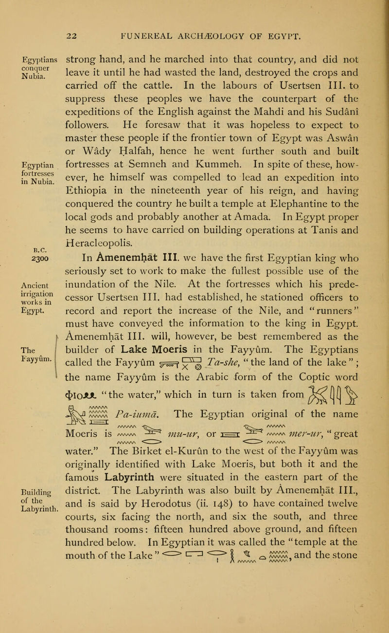 Egyptians conquer Nubia. Egyptian fortresses in Nubia. B.C. 2300 Ancient irrigation works in Egypt. The ^ I Fayyum. j Building of the Labyrinth. strong hand, and he marched into that country, and did not leave it until he had wasted the land, destroyed the crops and carried off the cattle. In the labours of Usertsen III. to suppress tliese peoples we have the counterpart of the expeditions of the English against the Mahdi and his Sudani followers. He foresaw that it was hopeless to expect to master these people if the frontier town of Egypt was Aswan or Wady Halfah, hence he went further south and built fortresses at Semneh and Kummeh. In spite of these, how- ever, he himself was compelled to lead an expedition into Ethiopia in the nineteenth year of his reign, and having conquered the country he built a temple at Elephantine to the local gods and probably another at Amada. In Egypt proper he seems to have carried on building operations at Tanis and Heracleopolis. In Amenemhat III. we have the first Egyptian king who seriously set to work to make the fullest possible use of the inundation of the Nile. At the fortresses which his prede- cessor Usertsen III. had established, he stationed officers to record and report the increase of the Nile, and  runners must have conveyed the information to the king in Egypt. Amenemhat III. will, however, be best remembered as the builder of Lake Moeris in the Fayyum. The Egyptians called the Fayyum ^^sFf \f^ Ta-she,  the land of the lake  ; X © the name Fayyum is the Arabic form of the Coptic word cJ)IoJUt the water, which in turn is taken from /^X (JO ^r The Egyptian original of the name AAAAAA ^^S:;^ Pa-iiima, Moeris A/V\AAA iHu-7ir, or t—I iner-ur,  great water, The Birket el-Kurun to the west of the Fayyum was originally identified with Lake Moeris, but both it and the famous Labyrinth were situated in the eastern part of the district. The Labyrinth was also built by Amenemhat III., and is said by Herodotus (ii. 148) to have contained twelve courts, six facing the north, and six the south, and three thousand rooms: fifteen hundred above ground, and fifteen hundred below. In Egyptian it was called the temple at the mouth of the Lake  <==^ ^r^ '^^p \ ^ ^ ^w^^. and the stone AA/VSAA AA/WVN 