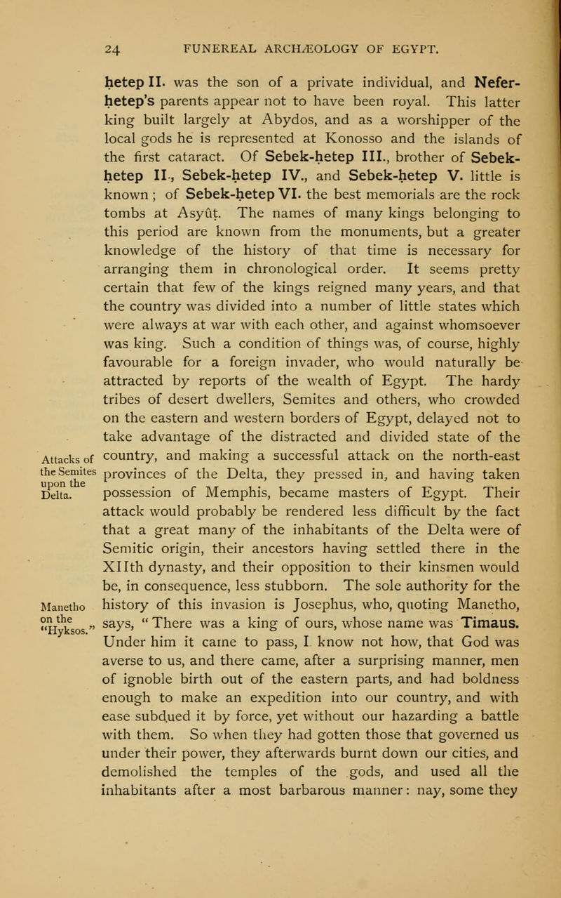 hetep II. was the son of a private individual, and Nefer- hetep's parents appear not to have been royal. This latter king built largely at Abydos, and as a worshipper of the local gods he is represented at Konosso and the islands of the first cataract. Of Sebek-hetep III., brother of Sebek- hetep II, Sebek-hetep IV., and Sebek-hetep V. little is known ; of Sebek-hetep VI. the best memorials are the rock tombs at Asyut. The names of many kings belonging to this period are known from the monuments, but a greater knowledge of the history of that time is necessary for arranging them in chronological order. It seems pretty certain that few of the kings reigned many years, and that the country was divided into a number of little states which • ' were always at war with each other, and against whomsoever was king. Such a condition of things was, of course, highly favourable for a foreign invader, who would naturally be attracted by reports of the wealth of Egypt. The hardy tribes of desert dwellers, Semites and others, who crowded on the eastern and western borders of Egypt, delayed not to take advantage of the distracted and divided state of the Attacks of country, and making a successful attack on the north-east the Semites provinces of the Delta, they pressed in, and having taken upon the ^ . . _ _ , . , ^ ^ ^, . Delta. possession oi Memphis, became masters of Egypt. Iheir attack would probably be rendered less difficult by the fact that a great many of the inhabitants of the Delta were of Semitic origin, their ancestors having settled there in the Xllth dynasty, and their opposition to their kinsmen would be, in consequence, less stubborn. The sole authority for the Manetho history of this invasion is Josephus, who, quoting Manetho, H^^k  ^^y^'  There was a king of ours, whose name was Timaus. Under him it came to pass, I know not how, that God was averse to us, and there came, after a surprising manner, men of ignoble birth out of the eastern parts, and had boldness enough to make an expedition into our country, and with ease subd.ued it by force, yet without our hazarding a battle with them. So when they had gotten those that governed us under their power, they afterwards burnt down our cities, and demolished the temples of the gods, and used all the inhabitants after a most barbarous manner: nay, some they