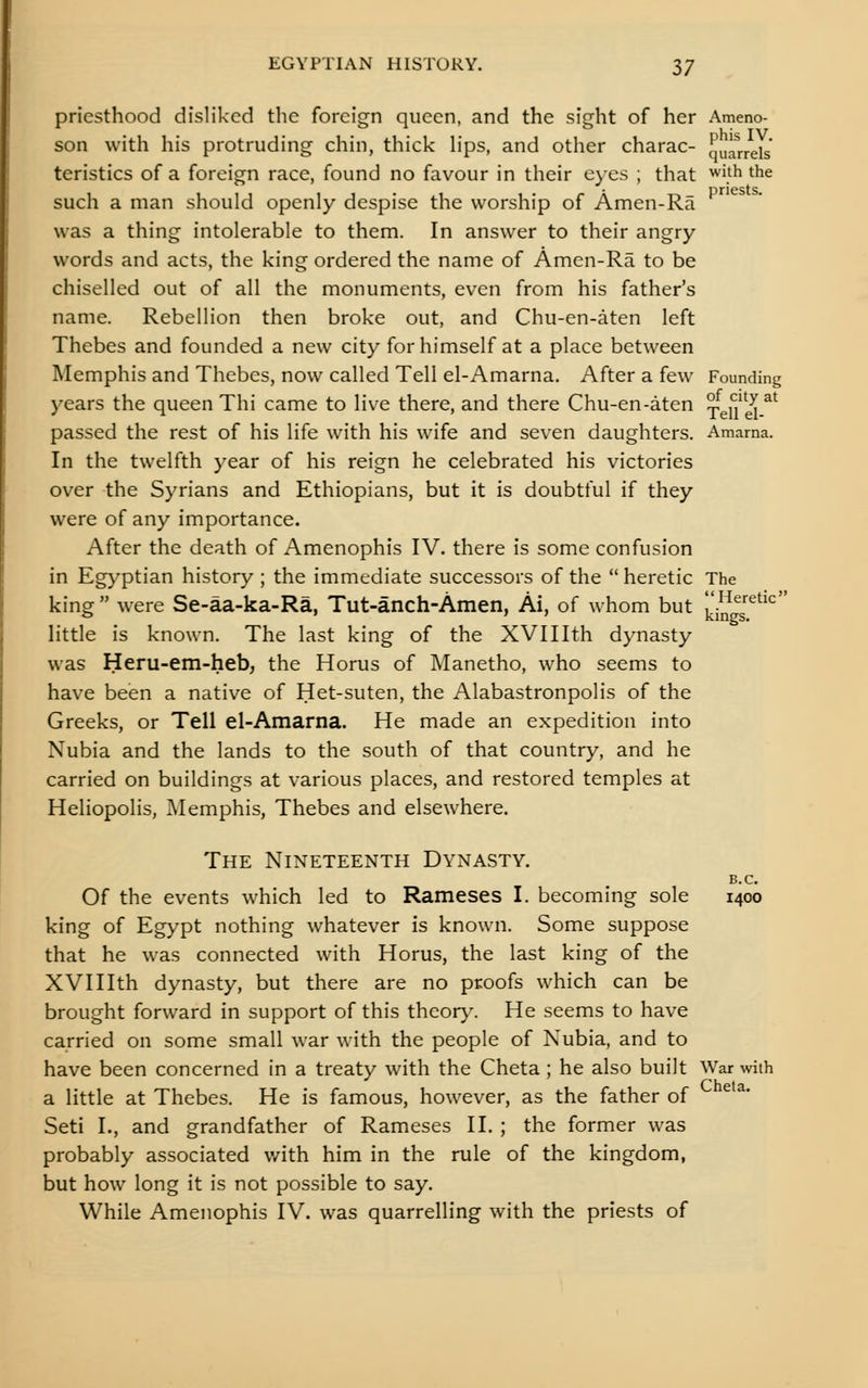 priesthood disliked the foreign queen, and the sight of her Ameno- son with his protruding chin, thick hps, and other charac- Larrels teristics of a foreign race, found no favour in their eyes ; that ^ifh the priests. such a man should openly despise the worship of Amen-Ra was a thing intolerable to them. In answer to their angry words and acts, the king ordered the name of Amen-Ra to be chiselled out of all the monuments, even from his father's name. Rebellion then broke out, and Chu-en-aten left Thebes and founded a new city for himself at a place between Memphis and Thebes, now called Tell el-Amarna. After a few Founding years the queen Thi came to live there, and there Chu-en-aten Tgu''^^^ passed the rest of his life with his wife and seven daughters. Amama. In the twelfth year of his reign he celebrated his victories over the Syrians and Ethiopians, but it is doubtful if they were of any importance. After the death of Amenophis IV. there is some confusion in Eg}'ptian history ; the immediate successors of the heretic The king  were Se-aa-ka-Ra, Tut-anch-Amen, Ai, of whom but J^'/n T^**^ little is known. The last king of the XVIIIth dynasty was Heru-em-heb, the Horus of Manetho, who seems to have been a native of Het-suten, the Alabastronpolis of the Greeks, or Tell el-Amarna. He made an expedition into Nubia and the lands to the south of that country, and he carried on buildings at various places, and restored temples at Heliopolis, Memphis, Thebes and elsewhere. The Nineteenth Dynasty. B.C. Of the events which led to Rameses I. becoming sole 1400 king of Egypt nothing whatever is known. Some suppose that he was connected with Horus, the last king of the XVIIIth dynasty, but there are no proofs which can be brought forward in support of this thcor>^ He seems to have carried on some small war with the people of Nubia, and to have been concerned in a treaty with the Cheta ; he also built ^Var with a little at Thebes. He is famous, however, as the father of Seti I., and grandfather of Rameses II. ; the former was probably associated with him in the rule of the kingdom, but how long it is not possible to say. While Amenophis IV. was quarrelling with the priests of