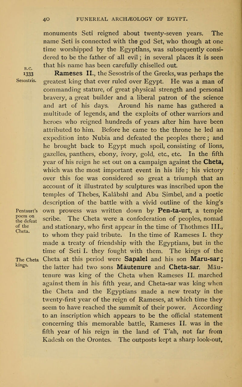 B.C. 1333 Sesostris. Pentaurt's poem on the defeat of the Cheta. The Cheta kings. monuments Seti reigned about twenty-seven years. The name Seti is connected with the god Set, who though at one time worshipped by the Egyptians, was subsequently consi- dered to be the father of all evil; in several places it is seen that his name has been carefully chiselled out. Rameses II., the Sesostris of the Greeks, was perhaps the greatest king that ever ruled over Egypt. He was a man of commanding stature, of great physical strength and personal bravery, a great builder and a liberal patron of the science and art of his days. Around his name has gathered a multitude of legends, and the exploits of other warriors and heroes who reigned hundreds of years after him have been attributed to him. Before he came to the throne he led an expedition into Nubia and defeated the peoples there; and he brought back to Egypt much spoil, consisting of lions, gazelles, panthers, ebony, ivory, gold, etc., etc. In the fifth year of his reign he set out on a campaign against the Cheta, which was the most important event in his life; his victory over this foe was considered so great a triumph that an account of it illustrated by sculptures was inscribed upon the temples of Thebes, Kalabshi and Abu Simbel, and a poetic description of the battle with a vivid outline of the king's own prowess was written down by Pen-ta-urt, a temple scribe. The Cheta were a confederation of peoples, nomad and stationary, who first appear in the time of Thothmes III., to whom they paid tribute. In the time of Rameses I. they made a treaty of friendship with the Egyptians, but in the time of Seti I. they fought with them. The kings of the Cheta at this period were Sapalel and his son Maru-sar; the latter had two sons Mautenure and Cheta-sar. Mau- tenure was king of the Cheta when Rameses II. marched against them in his fifth year, and Cheta-sar was king when the Cheta and the Egyptians made a new treaty in the twenty-first year of the reign of Rameses, at which time they seem to have reached the summit of their power. According to an inscription which appears to be the official statement concerning this memorable battle, Rameses II. was in the fifth year of his reign in the land of T'ah, not far from Kadesh on the Orontes. The outposts kept a sharp look-out,