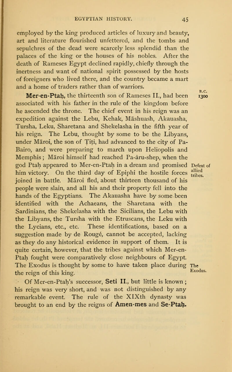 employed by the king produced articles of luxury and beauty, art and literature flourished unfettered, and the tombs and sepulchres of the dead were scarcely less splendid than the palaces of the king or the houses of his nobles. After the death of Rameses Egypt declined rapidly, chiefly through the inertness and want of national spirit possessed by the hosts of foreigners who lived there, and the country became a mart and a home of traders rather than of warriors. B.C. Mer-en-Ptah, the thirteenth son of Rameses II., had been 1300 associated with his father in the rule of the kingdom before he ascended the throne. The chief event in his reign was an expedition against the Lebu, Kehak, Mashuash, Akauasha, Tursha, Leku, Sharetana and Shekelasha in the fifth year of his reign. The Lebu, thought by some to be the Libyans, under Maroi, the son of Titi, had advanced to the city of Pa- Bairo, and were preparing to march upon Heliopolis and Memphis ; Maroi himself had reached Pa-aru-shep, when the god Ptah appeared to Mer-en-Ptah in a dream and promised Defeat of him victory. On the third day of Epiphi the hostile forces ^^^^^ joined in battle. Maroi fled, about thirteen thousand of his people were slain, and all his and their property fell into the hands of the Egyptians. The Akauasha have by some been identified with the Achaeans, the Sharetana with the Sardinians, the Shekelasha with the Sicilians, the Lebu with the Libyans, the Tursha with the Etruscans, the Leku with the Lycians, etc., etc. These identifications, based on a suggestion made by de Roug6, cannot be accepted, lacking as they do any historical evidence in support of them. It is quite certain, however, that the tribes against which Mer-en- Ptah fought were comparatively close neighbours of Egypt. The Exodus is thought by some to have taken place during The the reign of this king. ^^°'^'- Of Mer-en-Ptah's successor, Seti II., but little is known ; his reign was very short, and was not distinguished by any remarkable event. The rule of the XlXth dynasty was brought to an end by the reigns of Amen-mes and Se-Ptah.