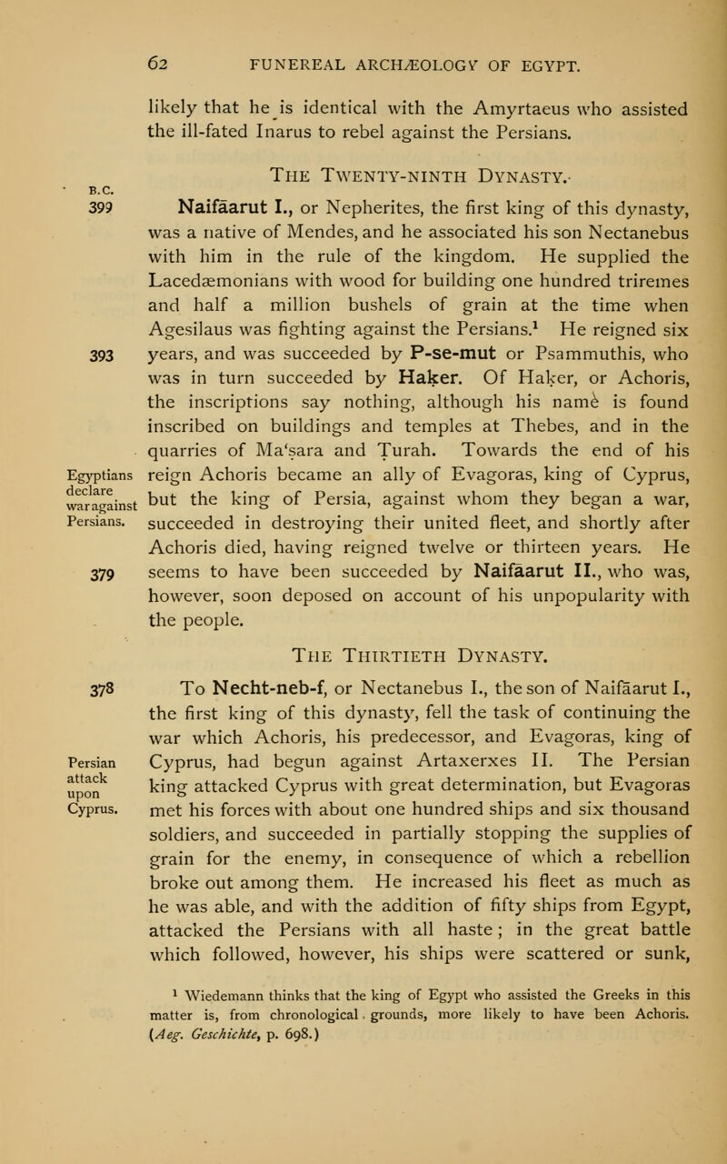 likely that he is identical with the Amyrtaeus who assisted the ill-fated Inarus to rebel against the Persians. The Twenty-ninth Dynasty.- B.C. 399 Naifaarut I., or Nepherites, the first king of this dynasty, was a native of Mendes, and he associated his son Nectanebus with him in the rule of the kingdom. He supplied the Lacedaemonians with wood for building one hundred triremes and half a million bushels of grain at the time when Agesilaus was fighting against the Persians.^ He reigned six 393 years, and was succeeded by P-se-mut or Psammuthis, who was in turn succeeded by Haker. Of Haker, or Achoris, the inscriptions say nothing, although his nam^ is found inscribed on buildings and temples at Thebes, and in the quarries of Ma'sara and Turah. Towards the end of his Egyptians reign Achoris became an ally of Evagoras, king of Cyprus, wrragainst ^^^ ^^^ king of Persia, against whom they began a war, Persians, succeeded in destroying their united fleet, and shortly after Achoris died, having reigned twelve or thirteen years. He 379 seems to have been succeeded by Naifaarut II., who was, however, soon deposed on account of his unpopularity with the people. The Thirtieth Dynasty. 378 To Necht-neb-f, or Nectanebus I., the son of Naifaarut I., the first king of this dynasty, fell the task of continuing the war which Achoris, his predecessor, and Evagoras, king of Persian Cyprus, had begun against Artaxerxes H. The Persian y^Q^^ king attacked Cyprus with great determination, but Evagoras Cyprus. met his forces with about one hundred ships and six thousand soldiers, and succeeded in partially stopping the supplies of grain for the enemy, in consequence of which a rebellion broke out among them. He increased his fleet as much as he was able, and with the addition of fifty ships from Egypt, attacked the Persians with all haste; in the great battle which followed, however, his ships were scattered or sunk, ^ Wiedemann thinks that the king of Egypt who assisted the Greeks in this matter is, from chronological. grounds, more likely to have been Achoris. (Ae^-. Geschichte, p. 698.)