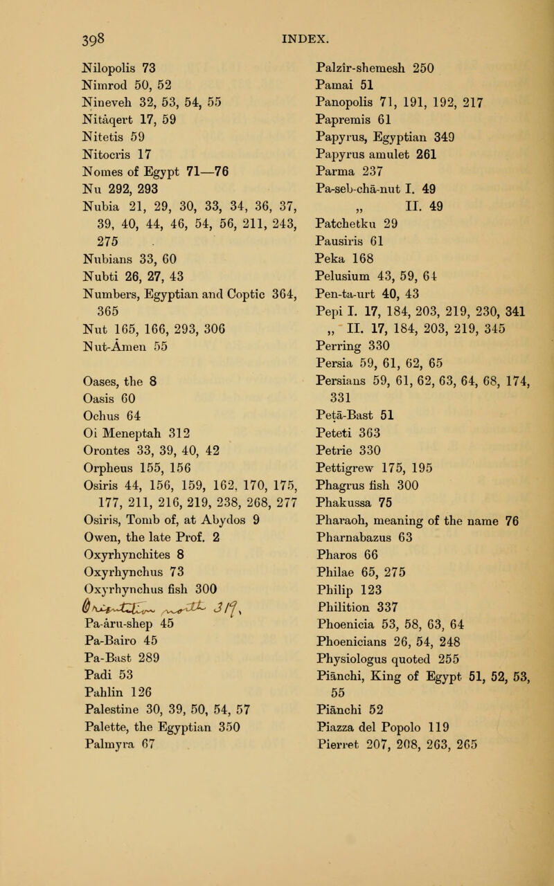 Nilopolis 73 Nimrod 50, 52 Nineveh 32, 53, 54, 55 Nitaqert 17, 59 Nitetis 59 Nitocris 17 Nomes of Egypt 71—76 Nu 292, 293 Nubia 21, 29, 30, 33, 34, 36, 37, 39, 40, 44, 46, 54, 56, 211, 243, 275 Nubians 33, 60 Nubti 26, 27, 43 Numbers, Egyptian and Coptic 364, 365 Nut 165, 166, 293, 306 Nut-Am en 55 Oases, the 8 Oasis 60 Ochus 64 Oi Meneptah 312 Orontes 33, 39, 40, 42 Orpheus 155, 156 Osiris 44, 156, 159, 162. 170, 175, 177, 211, 216, 219, 238, 268, 277 Osiris, Tomb of, at Abydos 9 Owen, the late Prof. 2 Oxyrhynchites 8 Oxyrhynchus 73 Oxyrhynchus fish 300 Pa-aru-shep 45 Pa-Bairo 45 Pa-Bast 289 Padi 53 Pahlin 126 Palestine 30, 39, 50, 54, 57 Palette, the Egyptian 350 Palmyra 67 Palzir-shemesh 250 Pamai 51 Panopolis 71, 191, 192, 217 Papremis 61 Papyrus, Egyptian 349 Papyrus amulet 261 Parma 237 Pa-seb-cha-nut I. 49 II. 49 Patchetku 29 Pausiris 61 Peka 168 Pelusium 43, 59, 64 Pen-ta-urt 40, 43 Pepi I. 17, 184, 203, 219, 230, 341 „ II. 17, 184, 203, 219, 345 Perring 330 Persia 59, 61, 62, 65 Persians 59, 61, 62, 63, 64, 68, 174, 331 Peta-Bast 51 Peteti 363 Petrie 330 Pettigrew 175, 195 Phagrus fish 300 Phakussa 75 Pharaoh, meaning of the name 76 Pharnabazus 63 Pharos 66 Philae 65, 275 Philip 123 Philition 337 Phoenicia 53, 58, 63, 64 Phoenicians 26, 54, 248 Physiologus quoted 255 Pianchi, King of Egypt 51, 52, 53, 55 Pianchi 52 Piazza del Popolo 119 Pierret 207, 208, 263, 265