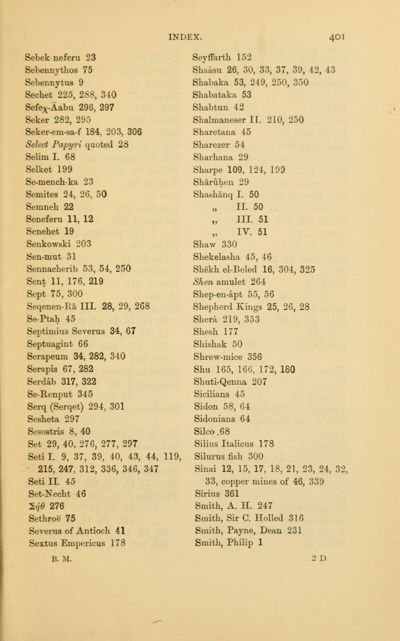 Sebek neferu 23 Sebennythos 75 Sebennytus 9 Sechet 225, 288, 340 Sefex-Aabu 296, 297 Seker 282, 295 Seker-em-sa-f 184, 203, 306 Select Papyri quoted 28 Selim I. 68 Selket 199 Se-mench-ka 23 Semites 24, 26, 50 Semneh 22 Seneferu 11, 12 Senehet 19 Senkowski 203 Sen-mut 31 Sennacberib 53, 54, 250 Sent 11, 176, 219 Sept 75, 300 Seqenen-Ra III. 28, 29, 268 Se-Ptah 45 Septimius Severus 34, 67 Septuagint 66 Serapeum 34, 282, 340 Serapis 67, 282 Serdab 317, 322 Se-Eenput 345 Serq (Serqet) 294, 301 Sesheta 297 Sesostiis 8, 40 Set 29, 40, 276, 277, 297 Setil. 9, 37, 39, 40, 43, 44, 119, ■ 215, 247, 312, 336, 346, 347 Setill. 45 Set-Necht 46 27?^ 276 Sethroe 75 Severus of Antioch 41 Sextus Empericus 178 B. M. Seyffarth 152 Sbaisu 26, 30, 33, 37, 39, 42, 43 Sbabaka 53, 249, 250, 350 Shabataka 53 Shabtun 42 Sbalmaneser II. 210, 250 Sharetana 45 Sharezer 54 Sharbana 29 Shai-pe 109, 124, 199 Sb^ruben 29 Shashanq I. 50 II. 50 „ III. 51 „ TV. 51 Shaw 330 Sbekelasba 45, 46 Shekb el-Beled 16, 304, 325 Shen amulet 264 Sbep-en-apt 55, 56 Shepherd Kings 25, 26, 28 Shera 219, 353 Shesh 177 Shishak 50 Shrew-mice 356 Shu 165, 166, 172, 180 Shuti-Qenna 207 Sicilians 45 Sidon 58, 64 Sidonians 64 Silco ,68 Silius Italicus 178 Silurusfish 300 Sinai 12, 15, 17, 18, 21, 23, 24, 32, 33, copper mines of 46, 339 Sirius 361 Smith, A. H. 247 Smith, Sir C. HoUed 316 Smith, Payne, Dean 231 Smith, Philip 1 2 D