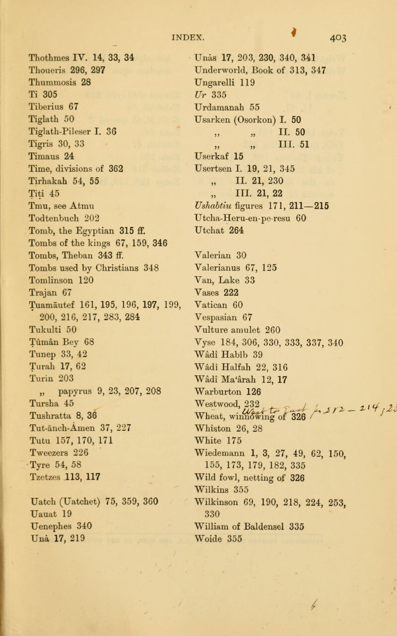 Thothmes IV. 14, 33, 34 Thoueris 296, 297 Thummosis 28 Ti 305 Tiberius 67 Tiglath 50 Tiglath-Pileser I. 36 Tigris 30, 33 Timaus 24 Time, divisions of 362 Tirhakah 54, 55 Titi 45 Tmu, see Atmu Todtenbuch 202 Tomb, the Egyptian 315 ff. Tombs of the kings 67, 159, 346 Tombs, Theban 343 flF. Tombs used by Christians 348 Tomlinson 120 Trajan 67 Tuamautef 161, 195, 196, 197, 199, * 200, 216, 217, 283, 284 Tukulti 50 Tuman Bey 68 Tunep 33, 42 Turah 17, 62 Turin 203 „ papyrus 9, 23, 207, 208 Tursha 45 Tushratta 8, 36 Tut-anch-Amen 37, 227 Tutu 157, 170, 171 Tweezers 226 ■Tyre 54, 58 Tzetzes 113, 117 Uatch (Uatchet) 75, 359, 360 Uauat 19 Uenephes 340 Una 17, 219 Unas 17, 203, 230, 340, 341 Underworld, Book of 313, 347 Ungarelli 119 Ur 335 Urdamanah 55 ■ Usarken (Osorkon) I. 50 II. 50 III. 51 Userkaf 15 Usertsen I. 19, 21, 345 II. 21, 230 III. 21, 22 Ushahtiu figures 171, 211—215 Utcha-Heru-en-pe-resu 60 Utchat 264 Valerian 30 Valerianus 67, 125 Van, Lake 33 Vases 222 Vatican 60 Vespasian 67 Vulture amulet 260 Vyse 184, 306, 330, 333, 337, 340 Wadi Habib 39 Wadi Halfah 22, 316 Wadi Ma'arah 12, 17 Warburton 126 Westwood, 232 ^ , J ' . ^^ -jh/ 7\ Wheat, winning of 326 /^ ^ Whiston 26, 28 White 175 Wiedemann 1, 3, 27, 49, 62, 150, 155, 173, 179, 182, 335 Wild fowl, netting of 326 Wilkins 355 Wilkinson 69, 190, 218, 224, 253, 330 William of Baldensel 335 Woide 355 /