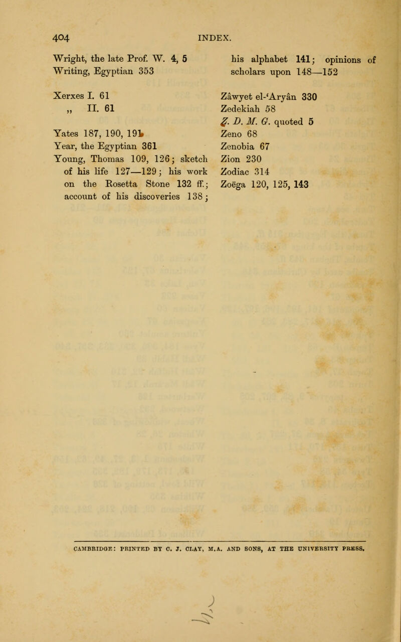 Wright, the late Prof. W. 4, 5 Writing, Egyptian 353 Xerxes I. 61 „ II. 61 Yates 187, 190, 191. Year, the Egyptian 361 Young, Thomas 109, 126; sketch of his life 127—129; his work on the Rosetta Stone 132 ff.; account of his discoveries 138; his alphabet 141; opinions of scholars upon 148—152 Zawyet el-'Aryan 330 Zedekiah 58 ^. D. M. G. quoted 5 Zeno 68 Zenobia 67 Zion 230 Zodiac 314 Zoega 120, 125, 143 cambbidqe: printed bt c. j. clay, m.a. and sons, at the university pkkss. ;