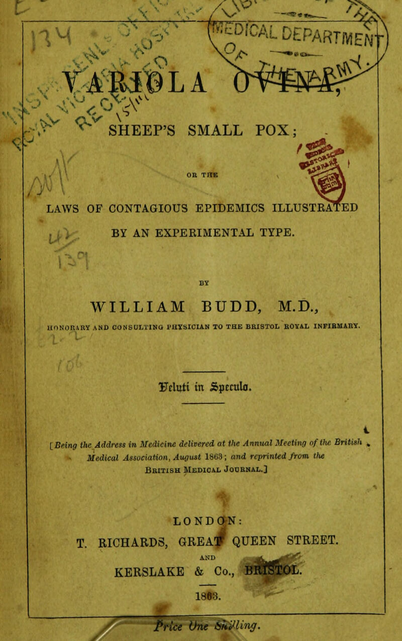 f .^y ^r A SHEEP'S SMALL POX; 1^ i <£ i J LAWS OF CONTAGIOUS EPIDEMICS ILLUSTRATED BY AN EXPERIMENTAL TYPE. WILLIAM BUDD, M.D., HONORARY AND CONSULTING PHYSICIAN TO THE BRISTOL ROYAL INFIRMARY. Urluti in Spcculn. IBeing the Address in Medicine delivered at the Annual Meeting of Uie British , Medical Association, August 1868; and reprinted from Uie British Medical Journal.] LONDON: T. RICHARDS, GREA^ QUEEN STREET. KERSLAKE & Co., 18B3. /* Price OL. ing.