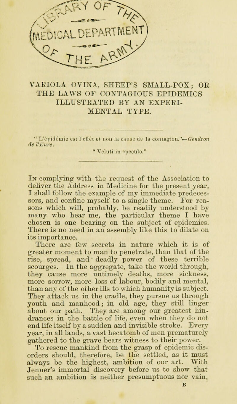 [WEDICAL DEPARTMENT VARIOLA OVINA, SHEEP'S SMALL-POX; OE THE LAWS OF CONTAGIOUS EPIDEMICS ILLUSTEATED BY AN EXPEEI- MENTAL TYPE.  L'epicUmie est l'eft'ei el tiou la cause de la cohiRgion.—Gendron de I'Kure.  Veluti in ppeculo. In complying with the request of the Association to deliver the Address in Medicine for the present year, I shall follow the example of my immediate predeces- sors, and confine myself to a single theme. For rea- sons which will, probably, be readily understood by many who hear me, the particular theme I have chosen is one bearing on the subject of epidemics. There is no need in an assembly like this to dilate on its importance. There are few secrets in nature which it is of greater moment to man to penetrate, than that of the rise, spread, and' deadly power of these terrible scourges. In the aggregate, take the world through, they cause more untimely deaths, more sickness, more sorrow, more loss of labour, bodily and mental, than any of the other ills to which humanity is subject. They attack us in the cradle, they pursue us through youth and manhood; in old age, they still linger about our path. They are among our greatest hin- drances in the battle of life, even when they do not end life itself by a sudden and invisible stroke. Every year, in all lands, a vast hecatomb of men prematurely gathered to the grave bears witness to their power. To rescue mankind from the grasp of epidemic dis- orders should, therefore, be the settled, as it must always be the highest, ambition of our art. With Jenner's immortal discovery before us to show that such an ambition is neither presumptuous nor vain, B