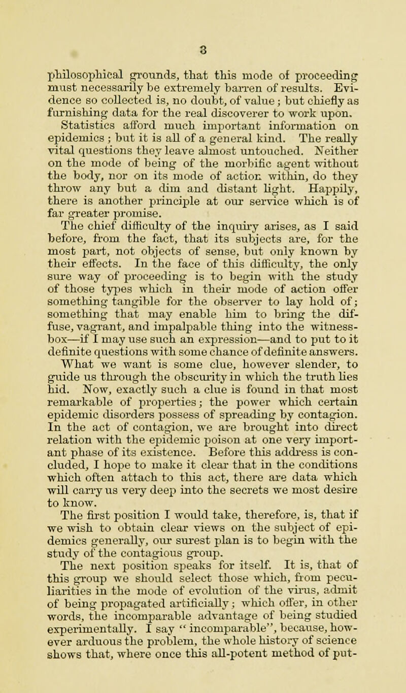 Tjhilosophical grounds, that this mode of proceeding must necessarily be extremely barren of results. Evi- dence so collected is, no doubt, of value; but chiefly as furnishing' data for the real discoverer to work upon. Statistics afford much important information on epidemics ; but it is all of a general kind. The really vital questions they leave almost untouched. Neither on the mode of being of the morbific agent without the body, nor on its mode of action within, do they throw any but a dim and distant light. Happily, there is another principle at our service which is of far greater promise. The chief difficulty of the inquiry arises, as I said before, from the fact, that its subjects are, for the most part, not objects of sense, but only known by their effects. In the face of this difficulty, the only sure way of proceeding is to begin with the study of those types which in their mode of action offer something tangible for the observer to lay hold of; something that may enable him to bring the dif- fuse, vagrant, and impalpable thing into the witness- box—if I may use such an expression—and to put to it definite questions with some chance of definite answers. What we want is some clue, however slender, to guide us through the obscurity in which the truth lies hid. Now, exactly such a clue is found in that most remarkable of properties; the power which certain epidemic disorders possess of spreading by contagion. In the act of contagion, we are brought into direct relation with the epidemic poison at one very import- ant phase of its existence. Before this address is con- cluded, I hope to make it clear that in the conditions which often attach to this act, there are data which will carry us very deep into the secrets we most desire to know. The first position I would take, therefore, is, that if we wish to obtain clear views on the subject of epi- demics generally, our surest plan is to begin with the study of the contagious group. The next position speaks for itself. It is, that of this group we should select those which, from pecu- liarities in the mode of evolution of the virus, admit of being propagated artificially j which offer, in other words, the incomparable advantage of being studied experimentally. I say  incomparable, because, how- ever arduous the problem, the whole history of science shows that, where once this all-potent method of put-